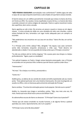 100
CAPITULO 28
"NÃO PODERIA ASSEGURAR acomodações mais confortáveis?" Aoibhe jogou de volta
o capuz de sua capa enquanto examinava a sala simples em que Ibarra estava vivendo.
O Garret estava em um edifício parcialmente renovado que estava no banco do Arno,
em frente ao Uffizi. Viu cavalos e lonas espalhadas no piso térreo, e a maioria dos tetos
e paredes estavam em vários estágios de reparação. Poeira e sujeira revestiram muitas
das superfícies, bem como a escada.
Ibarra agachou-se sob o teto. Ele arrumou um pouco o quarto e moveu-se em alguns
móveis. A única entrada do sótão era uma clarabóia de vidro com chumbo; a porta
estava fechada de fora, tornando-a um lugar muito adequado para um vampiro se
esconder.
"Nós poderíamos nos encontrar em sua casa em vez disso." Ibarra lhe deu um sorriso
de lobo.
"E o Príncipe corta minha cabeça? Não, obrigado." Ela ergueu suas saias carmesim
acima dela tornozelos enquanto atravessava o chão sujo. "Você deveria ter
abandonado a cidade. É só uma questão de tempo antes que o Príncipe o encontre.”
"Eu não vou embora até ter minha vingança." Ele a puxou para seus braços e a beijou
profundamente. "Agora, quais as novidades?
"Um policial tropeçou no Teatro. Gregor estava bastante preocupado, mas o Príncipe
se escondeu em seu preciosa Villa e ordenou que ele fizesse a polícia cuidar disso. "
"Interessante."
"Há mais." Ela o beijou e se retirou, provocando-o.
"Conte-me."
Aoibhe girou, as dobras de seu vestido de veludo vermelho espreitando sob seu manto
preto. "Este policial particular tem uma história interessante. Ele está investigando um
assalto no Uffizi, e ele se interessou pelo animal de estimação do Príncipe.”
Ibarra zombou. "O animal de estimação parece muito popular. Derrete ouro e prata?”
Aoibhe riu, lançando seus longos e vermelhos cachos. "Não, mas mais uma vez, há
mais. Parece que esse oficial está a procura de William York."
As sobrancelhas escuras de Ibarra se elevaram. "O Príncipe? Como isso é possível?"
"Parece que ele esteve envolvido no mundo humano, e de alguma forma o policial
aprendeu seu nome. Aparentemente, ele é um suspeito."
"O Príncipe nunca seria tão descuidado".
 