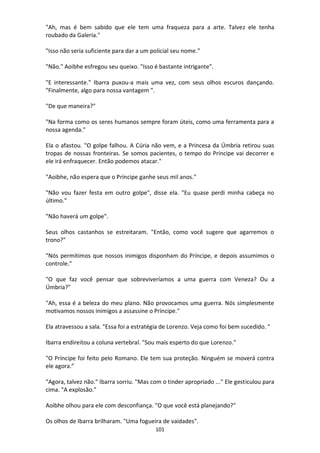 101
"Ah, mas é bem sabido que ele tem uma fraqueza para a arte. Talvez ele tenha
roubado da Galeria."
"Isso não seria suficiente para dar a um policial seu nome."
"Não." Aoibhe esfregou seu queixo. "Isso é bastante intrigante".
"E interessante." Ibarra puxou-a mais uma vez, com seus olhos escuros dançando.
"Finalmente, algo para nossa vantagem ".
"De que maneira?"
"Na forma como os seres humanos sempre foram úteis, como uma ferramenta para a
nossa agenda."
Ela o afastou. "O golpe falhou. A Cúria não vem, e a Princesa da Úmbria retirou suas
tropas de nossas fronteiras. Se somos pacientes, o tempo do Príncipe vai decorrer e
ele irá enfraquecer. Então podemos atacar."
"Aoibhe, não espera que o Príncipe ganhe seus mil anos."
"Não vou fazer festa em outro golpe", disse ela. "Eu quase perdi minha cabeça no
último."
"Não haverá um golpe".
Seus olhos castanhos se estreitaram. "Então, como você sugere que agarremos o
trono?"
"Nós permitimos que nossos inimigos disponham do Príncipe, e depois assumimos o
controle."
"O que faz você pensar que sobreviveríamos a uma guerra com Veneza? Ou a
Úmbria?"
"Ah, essa é a beleza do meu plano. Não provocamos uma guerra. Nós simplesmente
motivamos nossos inimigos a assassine o Príncipe."
Ela atravessou a sala. "Essa foi a estratégia de Lorenzo. Veja como foi bem sucedido. "
Ibarra endireitou a coluna vertebral. "Sou mais esperto do que Lorenzo."
"O Príncipe foi feito pelo Romano. Ele tem sua proteção. Ninguém se moverá contra
ele agora.”
"Agora, talvez não." Ibarra sorriu. "Mas com o tinder apropriado ..." Ele gesticulou para
cima. "A explosão."
Aoibhe olhou para ele com desconfiança. "O que você está planejando?"
Os olhos de Ibarra brilharam. "Uma fogueira de vaidades".
 