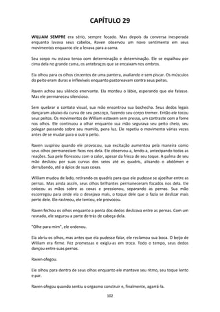102
CAPÍTULO 29
WILLIAM SEMPRE era sério, sempre focado. Mas depois da conversa inesperada
enquanto lavava seus cabelos, Raven observou um novo sentimento em seus
movimentos enquanto ele a levava para a cama.
Seu corpo nu estava tenso com determinação e determinação. Ele se espalhou por
cima dela no grande cama, os antebraços que se encaixam nos ombros.
Ela olhou para os olhos cinzentos de uma pantera, avaliando e sem piscar. Os músculos
do peito eram duras e inflexíveis enquanto pastoreavam contra seus peitos.
Raven achou seu silêncio enervante. Ela mordeu o lábio, esperando que ele falasse.
Mas ele permaneceu silencioso.
Sem quebrar o contato visual, sua mão encontrou sua bochecha. Seus dedos legais
dançaram abaixo da curva de seu pescoço, fazendo seu corpo tremer. Então ele tocou
seus peitos. Os movimentos de William estavam sem pressa, um contraste com a fome
nos olhos. Ele continuou a olhar enquanto sua mão segurava seu peito cheio, seu
polegar passando sobre seu mamilo, pena luz. Ele repetiu o movimento várias vezes
antes de se mudar para o outro peito.
Raven suspirou quando ele provocou, sua excitação aumentou pela maneira como
seus olhos permaneciam fixos nos dela. Ele observou-a, lendo-a, antecipando todas as
reações. Sua pele floresceu com o calor, apesar da frieza de seu toque. A palma de seu
mão deslizou por suas curvas dos seios até os quadris, alisando o abdômen e
derrubando, até o ápice de suas coxas.
William mudou de lado, retirando os quadris para que ele pudesse se ajoelhar entre as
pernas. Mas ainda assim, seus olhos brilhantes permaneceram focados nos dela. Ele
colocou as mãos sobre as coxas e pressionou, separando as pernas. Sua mão
escorregou para onde ela o desejava mais, o toque dele que o fazia se deslizar mais
perto dele. Ele rastreou, ele tentou, ele provocou.
Raven fechou os olhos enquanto a ponta dos dedos deslizava entre as pernas. Com um
rosnado, ele segurou a parte de trás de cabeça dela.
"Olhe para mim", ele ordenou.
Ela abriu os olhos, mas antes que ela pudesse falar, ele reclamou sua boca. O beijo de
William era firme. Fez promessas e exigiu-as em troca. Todo o tempo, seus dedos
dançou entre suas pernas.
Raven ofegou.
Ele olhou para dentro de seus olhos enquanto ele manteve seu ritmo, seu toque lento
e par.
Raven ofegou quando sentiu o orgasmo construir e, finalmente, agarrá-la.
 