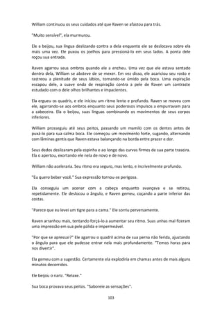 103
William continuou os seus cuidados até que Raven se afastou para trás.
"Muito sensível", ela murmurou.
Ele a beijou, sua língua deslizando contra a dela enquanto ele se deslocava sobre ela
mais uma vez. Ele puxou os joelhos para pressioná-lo em seus lados. A ponta dele
roçou sua entrada.
Raven agarrou seus ombros quando ele a encheu. Uma vez que ele estava sentado
dentro dela, William se absteve de se mexer. Em vez disso, ele acariciou seu rosto e
rastreou a plenitude de seus lábios, tornando-se úmido pela boca. Uma expiração
escapou dele, a suave onda de respiração contra a pele de Raven um contraste
estudado com o dele olhos brilhantes e impacientes.
Ela ergueu os quadris, e ele iniciou um ritmo lento e profundo. Raven se moveu com
ele, agarrando-se aos ombros enquanto seus poderosos impulsos a empurravam para
a cabeceira. Ela o beijou, suas línguas combinando os movimentos de seus corpos
inferiores.
William prosseguiu até seus peitos, passando um mamilo com os dentes antes de
puxá-lo para sua calma boca. Ele começou um movimento forte, sugando, alternando
com lâminas gentis que Raven estava balançando na borda entre prazer e dor.
Seus dedos deslizaram pela espinha e ao longo das curvas firmes de sua parte traseira.
Ela o apertou, exortando ele nela de novo e de novo.
William não aceleraria. Seu ritmo era seguro, mas lento, e incrivelmente profundo.
"Eu quero beber você." Sua expressão tornou-se perigosa.
Ela conseguiu um acenar com a cabeça enquanto avançava e se retirou,
repetidamente. Ele deslocou o ângulo, e Raven gemeu, coçando a parte inferior das
costas.
"Parece que eu levei um tigre para a cama." Ele sorriu perversamente.
Raven arranhou mais, tentando forçá-lo a aumentar seu ritmo. Suas unhas mal fizeram
uma impressão em sua pele pálida e impermeável.
"Por que se apressar?" Ele agarrou o quadril acima de sua perna não ferida, ajustando
o ângulo para que ele pudesse entrar nela mais profundamente. "Temos horas para
nos divertir".
Ela gemeu com a sugestão. Certamente ela explodiria em chamas antes de mais alguns
minutos decorridos.
Ele beijou o nariz. "Relaxe."
Sua boca provava seus peitos. "Saboreie as sensações".
 
