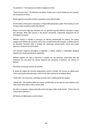 104
"Eu preciso ir." Ela arqueou as costas e ergueu os seios.
"Você merece mais." Ele beliscou seu peito. Então, com a boca fixada em um mamilo,
ele aumentou o ritmo.
Raven agarrou sua parte traseira, puxando-o para dentro dela.
Ele levantou a boca para o pescoço, a língua dele provando a pele. Ele enrolou a carne
na boca antes usando a ponta dos dentes.
Raven murmurou algo que desabou em um gemido quando William começou a sugar
seu pescoço. Mais dois passos e ela estava crescendo, respirando enquanto ela se
entregava ao prazer.
William rosnou e mordeu o pescoço, os dentes penetrando na artéria. Ele puxou
sangue para dentro de sua boca ritmo com os batimentos do coração, os lábios presos
ao pescoço. Durante todo o tempo, ele continuou empurrando, como seu corpo
agarrou e contraiu em torno dele.
Um terceiro orgasmo perseguiu o segundo, e Raven ergueu a respiração desigual
quando seu corpo permaneceu apertado.
William engoliu em seco e diminuiu a sucção em seu pescoço, esperando que ela
relaxasse em sua piora do clímax. Quando ela começou a suavizar, ele retirou os
dentes.
Ela inalou, os braços caíram no colchão.
A ponta da língua fez círculos preguiçosos contra a ferida. Ele revirou os lábios para
cima e para baixo dela pescoço, como se ele não suportasse se separar disso.
"Você não", ela sussurrou, sentindo-se tonta com a súbita perda de sangue.
"Ainda não." Ele deslizou pelo seu corpo, certificando-se de que seu joio raspava uma
linha entre seus seios e até o ombro dela.
Ele abriu as pernas, a boca pairando acima do lugar onde ainda tremia. "Estou em um
humor para saborear."
Ele baixou os lábios para a carne macia.
 