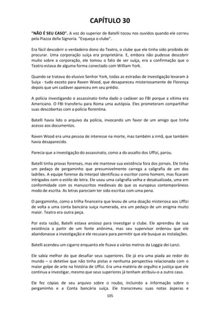 105
CAPÍTULO 30
"NÃO É SEU CASO". A voz do superior de Batelli tocou nos ouvidos quando ele correu
pela Piazza della Signoria. "Esqueça o clube".
Era fácil descobrir o verdadeiro dono do Teatro, o clube que ele tinha sido proibido de
procurar. Uma corporação suíça era proprietária. E, embora não pudesse descobrir
muito sobre a corporação, ele tomou o fato de ser suíça, era a confirmação que o
Teatro estava de alguma forma conectado com William York.
Quando se tratava do elusivo Senhor York, todas as estradas de investigação levaram à
Suíça - tudo exceto para Raven Wood, que desapareceu misteriosamente de Florença
depois que um cadáver apareceu em seu prédio.
A polícia investigando o assassinato tinha dado o cadáver ao FBI porque a vítima era
Americano. O FBI transferiu para Roma uma autópsia. Eles prometeram compartilhar
suas descobertas com a polícia florentina.
Batelli havia lido o arquivo da polícia, invocando um favor de um amigo que tinha
acesso aos documentos.
Raven Wood era uma pessoa de interesse na morte, mas também a irmã, que também
havia desaparecido.
Parecia que a investigação do assassinato, como a do assalto dos Uffizi, parou.
Batelli tinha provas forenses, mas ele manteve sua existência fora dos jornais. Ele tinha
um pedaço de pergaminho que presumivelmente carrega a caligrafia de um dos
ladrões. A equipe forense da Interpol identificou o escritor como homem, mas ficaram
intrigados com o estilo de letra. Ele usou uma caligrafia velha e desatualizada, uma em
conformidade com os manuscritos medievais do que os europeus contemporâneos
modo de escrita. As letras pareciam ter sido escritas com uma pena.
O pergaminho, como a trilha financeira que levou de uma doação misteriosa aos Uffizi
de volta a uma conta bancária suiça numerada, era um pedaço de um enigma muito
maior. Teatro era outra peça.
Por esta razão, Batelli estava ansioso para investigar o clube. Ele aprendeu de sua
existência a partir de um fonte anônima, mas seu supervisor ordenou que ele
abandonasse a investigação e ele recusara para permitir que ele busque as instalações.
Batelli acendeu um cigarro enquanto ele ficava a vários metros da Loggia dei Lanzi.
Ele sabia melhor do que desafiar seus superiores. Ele já era uma piada ao redor do
mundo – o detetive que não tinha pistas e nenhuma perspectiva relacionada com o
maior golpe de arte na história de Uffizi. Era uma matéria de orgulho e justiça que ele
continua a investigar, mesmo que seus superiores já tenham atribuiu-o a outro caso.
Ele fez cópias de seu arquivo sobre o roubo, incluindo a informação sobre o
pergaminho e a Conta bancária suíça. Ele transcreveu suas notas ásperas e
 