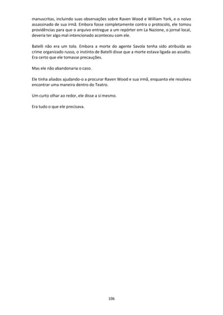 106
manuscritas, incluindo suas observações sobre Raven Wood e William York, e o noivo
assassinado de sua irmã. Embora fosse completamente contra o protocolo, ele tomou
providências para que o arquivo entregue a um repórter em La Nazione, o jornal local,
deveria ter algo mal-intencionado aconteceu com ele.
Batelli não era um tolo. Embora a morte do agente Savola tenha sido atribuída ao
crime organizado russo, o instinto de Batelli disse que a morte estava ligada ao assalto.
Era certo que ele tomasse precauções.
Mas ele não abandonaria o caso.
Ele tinha aliados ajudando-o a procurar Raven Wood e sua irmã, enquanto ele resolveu
encontrar uma maneira dentro do Teatro.
Um curto olhar ao redor, ele disse a si mesmo.
Era tudo o que ele precisava.
 