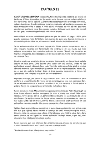 107
CAPÍTULO 31
RAVEN CAVOU SUA BENGALA no cascalho, fazendo um padrão aleatório. Ela estava no
jardim de William, tomando o sol de agosto perto de uma enorme e elaborada fonte
que apresentou o deus Netuno. O jardim estava ordenadamente arrumado com flores,
sebes e laranjeiras. Grandes potes de terracota realizados várias plantas, enquanto as
rosas floresciam entre as sebes. A fonte estava localizada no final de uma passarela
com terraço que ficava entre dois grandes canteiros de flores como o corredor central
de uma igreja. O ar estava perfumado com cítricos e rosas.
Dois esboços estavam abandonados perto dos pés de Raven. Ela pegou carvão para
papel e esboçou o rosto de William, mais querido do que o seu. Quando terminou e a
musa ainda pairava sobre ela, ela desenhou Borek. Ela não desenhou sua irmã.
Se ela fechasse os olhos, ela poderia conjurar dias felizes, quando seu pai estava vivo e
eles estavam morando em Portsmouth. Ela lembrou-se de sua risada, sua mão
calorosa segurando a dela, o timbre profundo de sua voz. "Papai", ela sussurrou, as
lágrimas ameaçando. Quão decepcionado ele estaria com ela. Como ela falhou com ele
ao cuidar de Cara.
O único suspiro de uma brisa tocou seu rosto, desenhando um longo fio de cabelo
escuro em seus olhos. Uma palavra única ecoou em seu coração, falada na voz
profunda de seu pai, não pode fazer tudo. Você não pode ser perfeita. Você só precisa
ser você mesma e seja o melhor que puder ser. Tal era a simples sabedoria de seu pai,
ou o que ela poderia lembrar disso. A brisa suspirou novamente, e Raven foi
aproveitado com a impressão que seu pai teria entendido.
O padre Kavanaugh, por toda a fé cega, não daria mal a Cara. Ele lia as escrituras para
confortá-la seu sofrimento. Ele rezava por ela e mandava sua casa com o corpo de Dan.
Se ele estivesse disposto a arriscar sua vida e a ira dos romanos, a fim de salvar a
própria Raven, ele asseguraria que a Cúria não maltratasse Cara.
Raven acreditava nisso. Mas uma semana passou sem notícias do Padre Kavanaugh ou
Cara. Raven chamou, enviou mensagens de texto e enviou um e-mail. Não houve
resposta. Raven piscou para o sol, percebendo que deveria ter usado óculos de sol ou
um chapéu. Ela sentiu como se ela tivesse estava morando em uma caverna, como se
não tivesse visto o sol em meses, em vez de dias. Ela queria o calor queimasse em sua
pele pálida e em seu coração. Mas estava começando a ficar muito quente.
William havia prometido que descobriria o que estava acontecendo com a Cara, mas
nos dias que seguido de seu retorno a Florença, ele tinha muito pouco para relatar.
Ontem à noite ele aprendeu que a Cúria tinha fabricado uma história sobre Dan e Cara
sendo vítimas de uma agressão. Ambos sofreram a cabeça lesões, e por isso, eles
disseram, Cara não teve memória do assalto.
Raven esperava que, com o tempo, Cara encontrasse cura, embora ela percebesse que
a perda de Dan formaria uma cicatriz que nunca desapareceria.
"Aqui está uma cotovia, abençoando meu jardim."
 