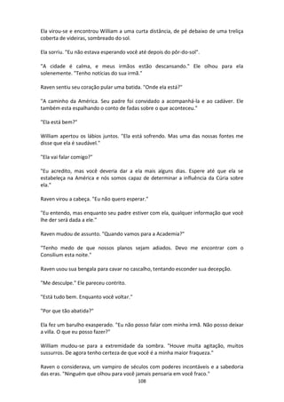 108
Ela virou-se e encontrou William a uma curta distância, de pé debaixo de uma treliça
coberta de videiras, sombreado do sol.
Ela sorriu. "Eu não estava esperando você até depois do pôr-do-sol".
"A cidade é calma, e meus irmãos estão descansando." Ele olhou para ela
solenemente. "Tenho notícias do sua irmã."
Raven sentiu seu coração pular uma batida. "Onde ela está?"
"A caminho da América. Seu padre foi convidado a acompanhá-la e ao cadáver. Ele
também esta espalhando o conto de fadas sobre o que aconteceu."
"Ela está bem?"
William apertou os lábios juntos. "Ela está sofrendo. Mas uma das nossas fontes me
disse que ela é saudável."
"Ela vai falar comigo?"
"Eu acredito, mas você deveria dar a ela mais alguns dias. Espere até que ela se
estabeleça na América e nós somos capaz de determinar a influência da Cúria sobre
ela."
Raven virou a cabeça. "Eu não quero esperar."
"Eu entendo, mas enquanto seu padre estiver com ela, qualquer informação que você
lhe der será dada a ele."
Raven mudou de assunto. "Quando vamos para a Academia?"
"Tenho medo de que nossos planos sejam adiados. Devo me encontrar com o
Consilium esta noite."
Raven usou sua bengala para cavar no cascalho, tentando esconder sua decepção.
"Me desculpe." Ele pareceu contrito.
"Está tudo bem. Enquanto você voltar."
"Por que tão abatida?"
Ela fez um barulho exasperado. "Eu não posso falar com minha irmã. Não posso deixar
a villa. O que eu posso fazer?"
William mudou-se para a extremidade da sombra. "Houve muita agitação, muitos
sussurros. De agora tenho certeza de que você é a minha maior fraqueza."
Raven o considerava, um vampiro de séculos com poderes incontáveis e a sabedoria
das eras. "Ninguém que olhou para você jamais pensaria em você fraco."
 