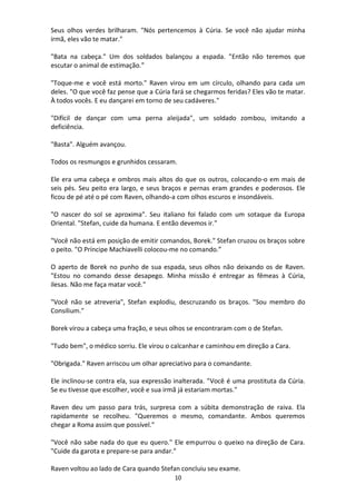 10
Seus olhos verdes brilharam. "Nós pertencemos à Cúria. Se você não ajudar minha
irmã, eles vão te matar."
"Bata na cabeça." Um dos soldados balançou a espada. "Então não teremos que
escutar o animal de estimação.”
"Toque-me e você está morto." Raven virou em um círculo, olhando para cada um
deles. "O que você faz pense que a Cúria fará se chegarmos feridas? Eles vão te matar.
À todos vocês. E eu dançarei em torno de seu cadáveres."
"Difícil de dançar com uma perna aleijada", um soldado zombou, imitando a
deficiência.
"Basta". Alguém avançou.
Todos os resmungos e grunhidos cessaram.
Ele era uma cabeça e ombros mais altos do que os outros, colocando-o em mais de
seis pés. Seu peito era largo, e seus braços e pernas eram grandes e poderosos. Ele
ficou de pé até o pé com Raven, olhando-a com olhos escuros e insondáveis.
"O nascer do sol se aproxima". Seu italiano foi falado com um sotaque da Europa
Oriental. "Stefan, cuide da humana. E então devemos ir."
"Você não está em posição de emitir comandos, Borek." Stefan cruzou os braços sobre
o peito. "O Príncipe Machiavelli colocou-me no comando.”
O aperto de Borek no punho de sua espada, seus olhos não deixando os de Raven.
"Estou no comando desse desapego. Minha missão é entregar as fêmeas à Cúria,
ilesas. Não me faça matar você."
"Você não se atreveria", Stefan explodiu, descruzando os braços. "Sou membro do
Consilium."
Borek virou a cabeça uma fração, e seus olhos se encontraram com o de Stefan.
"Tudo bem", o médico sorriu. Ele virou o calcanhar e caminhou em direção a Cara.
"Obrigada." Raven arriscou um olhar apreciativo para o comandante.
Ele inclinou-se contra ela, sua expressão inalterada. "Você é uma prostituta da Cúria.
Se eu tivesse que escolher, você e sua irmã já estariam mortas."
Raven deu um passo para trás, surpresa com a súbita demonstração de raiva. Ela
rapidamente se recolheu. "Queremos o mesmo, comandante. Ambos queremos
chegar a Roma assim que possível."
"Você não sabe nada do que eu quero." Ele empurrou o queixo na direção de Cara.
"Cuide da garota e prepare-se para andar."
Raven voltou ao lado de Cara quando Stefan concluiu seu exame.
 