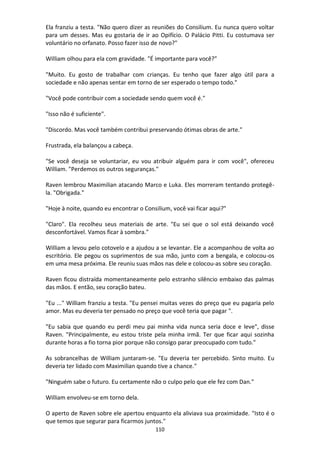 110
Ela franziu a testa. "Não quero dizer as reuniões do Consilium. Eu nunca quero voltar
para um desses. Mas eu gostaria de ir ao Opifício. O Palácio Pitti. Eu costumava ser
voluntário no orfanato. Posso fazer isso de novo?"
William olhou para ela com gravidade. "É importante para você?"
"Muito. Eu gosto de trabalhar com crianças. Eu tenho que fazer algo útil para a
sociedade e não apenas sentar em torno de ser esperado o tempo todo."
"Você pode contribuir com a sociedade sendo quem você é."
"Isso não é suficiente".
"Discordo. Mas você também contribui preservando ótimas obras de arte."
Frustrada, ela balançou a cabeça.
"Se você deseja se voluntariar, eu vou atribuir alguém para ir com você", ofereceu
William. "Perdemos os outros seguranças."
Raven lembrou Maximilian atacando Marco e Luka. Eles morreram tentando protegê-
la. "Obrigada."
"Hoje à noite, quando eu encontrar o Consilium, você vai ficar aqui?"
"Claro". Ela recolheu seus materiais de arte. "Eu sei que o sol está deixando você
desconfortável. Vamos ficar à sombra."
William a levou pelo cotovelo e a ajudou a se levantar. Ele a acompanhou de volta ao
escritório. Ele pegou os suprimentos de sua mão, junto com a bengala, e colocou-os
em uma mesa próxima. Ele reuniu suas mãos nas dele e colocou-as sobre seu coração.
Raven ficou distraída momentaneamente pelo estranho silêncio embaixo das palmas
das mãos. E então, seu coração bateu.
"Eu ..." William franziu a testa. "Eu pensei muitas vezes do preço que eu pagaria pelo
amor. Mas eu deveria ter pensado no preço que você teria que pagar ".
"Eu sabia que quando eu perdi meu pai minha vida nunca seria doce e leve", disse
Raven. "Principalmente, eu estou triste pela minha irmã. Ter que ficar aqui sozinha
durante horas a fio torna pior porque não consigo parar preocupado com tudo."
As sobrancelhas de William juntaram-se. "Eu deveria ter percebido. Sinto muito. Eu
deveria ter lidado com Maximilian quando tive a chance."
"Ninguém sabe o futuro. Eu certamente não o culpo pelo que ele fez com Dan."
William envolveu-se em torno dela.
O aperto de Raven sobre ele apertou enquanto ela aliviava sua proximidade. "Isto é o
que temos que segurar para ficarmos juntos."
 