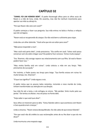 111
CAPÍTULO 32
"DANIEL FOI UM HOMEM BOM". O padre Kavanaugh olhou para os olhos azuis de
Raven e a mãe de Cara, Linda. Ele assentiu, mas não fez nenhum movimento para
apertar sua mão ou abraçá-la.
"Por que Raven não veio com você?"
O padre começou a fazer sua pergunta. Sua mão entrou no bolso e fechou a relíquia
que ele carregava.
"Raven está se recuperando do ataque. Ela não está bem o suficiente para viajar.
Linda deu um olhar dolorido. "Você acha que ela vai voltar para casa?"
"Não posso responder a isso".
"Mas você está perto dela", Linda pressionou. "Ela confia em você. Talvez você possa
conversar com ela sobre chegar casa? Ela poderia ficar conosco. Temos muito espaço".
"Sra. Shannon, não consigo reparar seu relacionamento com sua filha. Só você e Raven
podem fazer isso. "
"Mas minha família está em ruínas". Linda colocou a mão em seu braço. "Nós
precisamos da sua ajuda."
Por instinto, o Padre puxou seu braço para longe. "Sua família estava em ruínas há
muito tempo, Sra. Shannon”.
"O que isso significa?" Linda ergueu a voz.
O padre notou que os poucos lados restantes, incluindo o novo marido de Linda,
tinham transformado sua atenção em sua direção.
Sua mão foi até a testa, e ele esfregou os vincos. "Me perdoe. Sinto muito pela sua
perda." Ele tentou se afastar, mas ela pisou na frente dele.
"Exijo saber o que você quis dizer".
Seus olhos se moveram para os dela. "Estou falando sobre o que aconteceu com Raven
e Cara quando eram crianças."
Linda o encarou. "Raven estava desequilibrado. Ela não sabia do que estava falando”.
"Por que você não dá crédito às suas reclamações antes de eu lhe dizer o que ela me
disse?"
Linda murmurou uma resposta vaga.
 