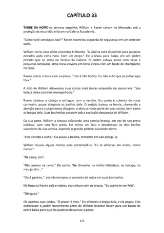 113
CAPÍTULO 33
TARDE DA NOITE na semana seguinte, William e Raven sairam no Mercedes sob a
proteção da escuridão e foram na Galeria Accademia.
"Como você conseguiu isso?" Raven examinou o guarda de segurança em um corredor
vazio.
William sorriu seus olhos cinzentos brilhando. "A Galeria está disponível para passeios
privados após certa hora. Com um preço." Ele a levou para baixo, em um jardim
privado que se abriu na livraria da Galeria. O Jardim estava aceso com velas e
pequenas lâmpadas. Uma mesa envolta em linho estava com um balde de champanhe
no topo.
Raven cobriu a boca com surpresa. "Isto é tão bonito. Eu não acho que já estive aqui
fora."
A mão de William atravessou suas costas mais baixas enquanto ele sussurrava: "Sua
beleza deixa o jardim envergonhado."
Raven abaixou a cabeça e esfregou com o vestido. Era preto e coberto de rosas
carmesim, quase atingindo os joelhos dela. O vestido baixou na frente, chamando a
atenção para a sua generosa clivagem, e abriu a maior parte de suas costas, bem como
os braços dela. Suas bochechas coraram sob a avaliação descarada de William.
Da sua parte, William a chocou colocando uma camisa branca, em vez de seu preto
habitual, com uma fato preto. Ele evitou um laço e desabotoou os dois botões
superiores de sua camisa, expondo o grande peitoral causando efeito.
"Este vestido é curto." Ela puxou a bainha, tentando em vão alongá-la.
William recuou alguns metros para contemplá-la. "Eu te observei em muito, muito
menos".
"Na cama, sim".
"Não apenas na cama." Ele sorriu. "No chuveiro, na minha biblioteca, no terraço, no
meu jardim..."
"Você ganhou.", ela interrompeu, o aumento de rubor em suas bochechas.
Ele ficou na frente dela e rodeou sua cintura com os braços. "Eu queria te ver feliz".
"Obrigada."
Ele apertou suas costas. "O prazer é meu." Ele ofereceu o braço dela, e ela pegou. Eles
exploraram o jardim brevemente antes de William levantar Raven para um banco de
pedra baixo para que ela pudesse descansar a perna.
 