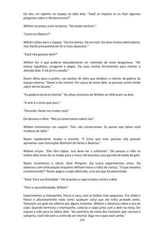 114
Ela deu um tapinha no espaço ao lado dela. "Você se importa se eu fizer algumas
perguntas sobre o Renascimento?"
William se juntou a ela no banco. "De modo nenhum."
"Como era Beatriz?"
William olhou para o espaço. "Ela era bonita. Ela era real. Ela teve muitos admiradores,
mas Dante provavelmente foi o mais obsessivo."
"Você não gostava dele?"
William fez o que poderia educadamente ser chamado de rosto desgostoso. "Ele
estava orgulhoso, arrogante e alegre. Ele usou muitas ferramentas para chamar a
atenção dela. E ele já era casado.”
Raven olhou para o jardim, nas janelas de vidro que dividiam o interior da galeria do
espaço externo. "Dante a fez imortal. Por causa do amor dele, as pessoas estam lendo
sobre ela há séculos ".
"Eu poderia torná-la imortal." Os olhos cinzentos de William se infiltraram na dela.
"A arte é o única que dura."
"Discordo. Deixe-me mudar você."
Ela desviou o olhar. "Nós já conversamos sobre isso".
William estremeceu um suspiro. "Sim, nós conversamos. Eu pensei que talvez você
mudasse de idéia."
Raven rapidamente mudou o assunto. "É triste que mais pessoas não possam
aproveitar suas ilustrações Botticelli de Dante e Beatrice."
William eriçou. "Eles têm cópias. Isso deve ser o suficiente." Ele pousou a mão no
ombro dela antes de se mudar para a mesa. Ele levantou uma garrafa do balde de gelo.
Raven reconheceu o rótulo. Dom Pérignon. Ela nunca experimentou antes. Ela
observou com antecipação enquanto William tirava a rolha de cortiça. "O que estamos
comemorando?" Raven pegou o copo oferecido, uma vez que foi preenchido.
"Você. Para sua felicidade.” Ele levantou o copo e bateu contra o dela.
"Para a nossa felicidade, William".
Experimentou o champanhe, fresco e seco, com as bolhas mais pequenas. Era nítido e
fresco e absolutamente nada como qualquer coisa que ela tinha provado antes.
Tomaram um gole em silêncio por alguns instantes. William a observou sobre o aro do
copo. Quando terminou o champanhe, colocou o copo junto com o dele na mesa. Ele
ergueu a mão para os lábios dele. "Ao contrário do resto dos humanos que convivo e
vampiros, você não tem o sonho de ser imortal. Diga-me o que você sonha."
 