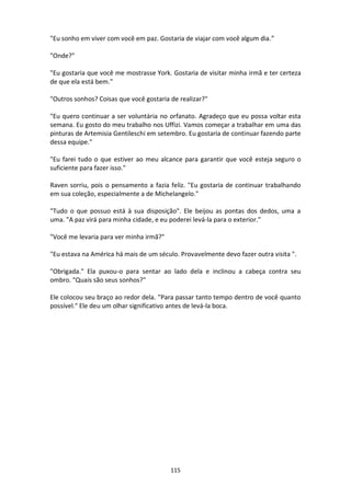 115
"Eu sonho em viver com você em paz. Gostaria de viajar com você algum dia.”
"Onde?"
"Eu gostaria que você me mostrasse York. Gostaria de visitar minha irmã e ter certeza
de que ela está bem."
"Outros sonhos? Coisas que você gostaria de realizar?"
"Eu quero continuar a ser voluntária no orfanato. Agradeço que eu possa voltar esta
semana. Eu gosto do meu trabalho nos Uffizi. Vamos começar a trabalhar em uma das
pinturas de Artemisia Gentileschi em setembro. Eu gostaria de continuar fazendo parte
dessa equipe."
"Eu farei tudo o que estiver ao meu alcance para garantir que você esteja seguro o
suficiente para fazer isso."
Raven sorriu, pois o pensamento a fazia feliz. "Eu gostaria de continuar trabalhando
em sua coleção, especialmente a de Michelangelo."
"Tudo o que possuo está à sua disposição". Ele beijou as pontas dos dedos, uma a
uma. "A paz virá para minha cidade, e eu poderei levá-la para o exterior."
"Você me levaria para ver minha irmã?"
"Eu estava na América há mais de um século. Provavelmente devo fazer outra visita ".
"Obrigada." Ela puxou-o para sentar ao lado dela e inclinou a cabeça contra seu
ombro. "Quais são seus sonhos?"
Ele colocou seu braço ao redor dela. "Para passar tanto tempo dentro de você quanto
possível." Ele deu um olhar significativo antes de levá-la boca.
 