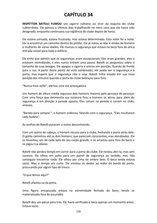 116
CAPÍTULO 34
INSPETTOR BATELLI FUMOU um cigarro solitário ao virar da esquina do clube
subterrâneo. Ele passou a últimos dias trabalhando no novo caso que ele havia sido
designado, enquanto continuava sua vigilância do clube depois de horas.
Ele estava cansado, estava frustrado, mas estava determinado. Esta noite foi a noite.
Ele ia encontrar um caminho dentro do prédio. Ele já notou as idas e vindas de homens
e mulheres de várias idades. Ele marcou o segurança que estava no beco fora da única
entrada visível para todo o edifício.
Ele tinha que admitir que os seguranças eram excepcionais. Eles eram grandes, eles o
estavam intimidando, e eles nunca tinham uma pausa. Batelli se perguntou sobre o
tamanho de suas bexigas. Ele apagou o cigarro e entrou em posição, ficando de frente
para a rua. A partir deste ponto de vista sombreado, ele podia ver o segurança e a
porta, mas espero que o segurança não o veja. Batelli tinha estado em sua nova
posição dez minutos quando a porta do clube balançou para fora.
"Nunca mais volte", alertou uma voz ameaçadora.
Um homem de altura média segurava dois homens maiores pelo pescoço do pescoço.
Com uma força que desmentia sua estatura fina, o homem os atirou para além do
segurança e em direção à parede oposta. Eles caíram na parede e caíram no chão,
imóveis.
"Banido para sempre.", o homem ordenou, falando com o segurança. "Eles insultaram
Lady Aoibhe".
As orelhas de Batelli puxaram o nome desconhecido.
Com um aceno de cabeça, o homem recuou para o clube, fechando a porta atrás dele.
O gorila caminhou até os dois homens, que pareciam conscientes, mas atordoados. Ele
os levantou, um de cada lado do seu corpo grande, e os arrastou para fora do beco e
os jogou rua abaixo.
Batelli não perdeu tempo em correr para a porta do clube. Ele tentou abri-lo, mas sem
sucesso. Ele olhou em volta para um painel de segurança ou teclado, mas não
conseguiu encontrar nada. Ele olhou por cima do ombro dele. O beco ainda estava
vazio. Mas o tempo era curto. Ele enrolou os dedos ao redor da borda da porta,
procurando por algum tipo de trinco.
"O que temos aqui?"
Batelli afastou-se da porta.
Uma figura encapuzada estava na extremidade fechada do beco, tendo se
materializado fora da escuridão.
Batelli deu um passo para trás. Ele havia verificado o beco apenas um momento antes.
Estava vazio.
 