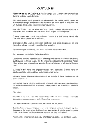 118
CAPÍTULO 35
POUCO ANTES DO NASCER DO SOL, Patrick Wong e Gina Molinari entraram na Piazza
Signoria, perto do Loggia dei Lanzi.
Fora uma daquelas noites quentes e agitadas de verão. Eles tinham jantado tarde e ido
a um bar com amigos. Uma bebida se transformou em várias e elas se mudaram para
um clube de dança. Então eles seguiram para outro bar.
Eles não ficaram fora até tarde em muito tempo. Mesmo estando exaustos e
intoxicados, eles decidiram fazer um desvio para a praça e andar um pouco.
A praça estava vazia - uma ocorrência rara - como se o belo espaço tivesse sido
reservado apenas para o par de amantes.
Eles vagaram até a Loggia e começaram a se beijar, seus corpos se apoiando em uma
das pedras, pilares, e um leão esculpido olhou para eles.
Patrick sorriu para sua amada, seus dedos brincando com o cabelo dela.
Ela o abraçou e ele retribuiu, fechando os olhos.
Quando eles abriram, ele encontrou-se olhando para a estátua de Menelau e Pátroclo,
que ficava no centro da Loggia. Não foi uma cena particularmente romântica. Patrick
olhou bêbado para o capacete de Menelau. Então ele levantou os olhos para olhar por
cima.
Suspenso do teto havia uma longa corrente de ferro. No final da corrente havia um
gancho, que tinha incorporado no abdômen de um corpo nu.
Patrick se afastou de Gina e subiu as escadas. Ele esfregou os olhos, temendo que ele
estivesse alucinando.
Mas não, no final da corrente de ferro que pendia do topo da Loggia estava suspenso
um homem morto - membros estendidos, cabeça para trás. Ele estava nu e coberto de
sangue.
Gina gritou.
Patrick tropeçou para o lado dela. Ele se inclinou contra um pilar e vomitou o conteúdo
de seu estômago espirrando no chão. Ele vomitou novamente.
Gina apoiou-o na cintura, murmurando preocupada em seu ouvido.
Quando ele terminou, ele limpou a boca com a manga da camisa e olhou para a praça.
Estava vazio. Ele pegou a mão de Gina e levou-a para longe da Loggia, para o centro da
praça. Ele recuperou seu telefone celular, trêmulo discando para polícia.
"Eu encontrei um corpo", ele gaguejou, olhando para o cadáver que pendia da Loggia.
 