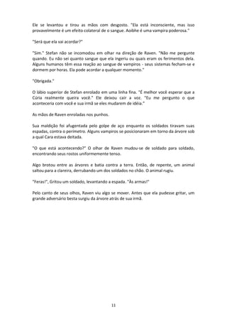 11
Ele se levantou e tirou as mãos com desgosto. "Ela está inconsciente, mas isso
provavelmente é um efeito colateral de o sangue. Aoibhe é uma vampira poderosa."
"Será que ela vai acordar?"
"Sim." Stefan não se incomodou em olhar na direção de Raven. "Não me pergunte
quando. Eu não sei quanto sangue que ela ingeriu ou quais eram os ferimentos dela.
Alguns humanos têm essa reação ao sangue de vampiros - seus sistemas fecham-se e
dormem por horas. Ela pode acordar a qualquer momento."
"Obrigada."
O lábio superior de Stefan enrolado em uma linha fina. "É melhor você esperar que a
Cúria realmente queira você." Ele deixou cair a voz. "Eu me pergunto o que
aconteceria com você e sua irmã se eles mudarem de idéia.”
As mãos de Raven enroladas nos punhos.
Sua maldição foi afugentada pelo golpe de aço enquanto os soldados tiravam suas
espadas, contra o perímetro. Alguns vampiros se posicionaram em torno da árvore sob
a qual Cara estava deitada.
"O que está acontecendo?" O olhar de Raven mudou-se de soldado para soldado,
encontrando seus rostos uniformemente tenso.
Algo brotou entre as árvores e batia contra a terra. Então, de repente, um animal
saltou para a clareira, derrubando um dos soldados no chão. O animal rugiu.
"Feras!", Gritou um soldado, levantando a espada. "Às armas!"
Pelo canto de seus olhos, Raven viu algo se mover. Antes que ela pudesse gritar, um
grande adversário besta surgiu da árvore atrás de sua irmã.
 