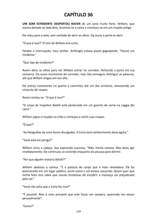 119
CAPÍTULO 36
UM SOM ESTRIDENTE DESPERTOU RAVEN de um sono muito forte. William, que
estava deitado ao lado dela, levantou-se a cama e envolveu-se em um roupão antigo.
Ela rolou para o lado, sem vontade de abrir os olhos. Ela ouviu a porta se abrir.
"O que é isso?" O tom de William era curto.
Perdoe a interrupção, meu senhor. Ambrogio estava quase gaguejando. "Houve um
incidente."
"Que tipo de incidente?"
Raven abriu os olhos para ver William entrar no corredor, fechando a porta em sua
conversa. Ela ouviu murmúrios do corredor, mas não conseguiu distinguir as palavras,
até que William xingou em voz alta.
Ele entrou novamente no quarto e caminhou até um dos armários, removendo um
conjunto de roupas.
Raven sentou-se. "O que é isso?"
"O corpo de Inspettor Batelli está pendurado em um gancho de carne na Loggia dei
Lanzi."
William jogou o roupão no chão e começou a vestir suas roupas.
"O que?"
“As fotografias da cena foram divulgadas. A Cúria terá conhecimento disso agora.”
"Você está em perigo?"
William virou a cabeça. Sua expressão suavizou. “Não, minha cotovia. Mas devo agir
imediatamente. Ele continuou se vestindo enquanto ela piscava para dormir.
"Por que alguém mataria Batelli?"
William abotoou a camisa. “É a postura do corpo que é mais reveladora. Ele foi
posicionado em um lugar público, assim como o sol estava nascendo. Quem quer que
tenha feito isso sabia que nossas tentativas de encobrir a matança ser prejudicado
pelo sol.”
"Você não acha que a Cúria fez isso?"
"É possível. Mas é mais provável que este fosse um vampiro, querendo me atacar
pessoalmente”.
"Como?"
 