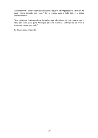 120
“Expondo minha conexão com as ilustrações e aqueles amaldiçoados dos Emerson. Ao
expor minha conexão com você.” Ele se moveu para o lado dela e a beijou
profundamente.
"Seja cuidadosa. Esteja em alerta. Eu prefiro você não saia da vila hoje, mas se você o
fizer, por favor, peça para Ambrogio para me informar. Certifique-se de levar a
segurança guarda com você.”
Ele desapareceu pela porta.
 