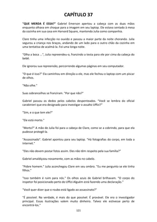 121
CAPÍTULO 37
"QUE MERDA É ESSA?" Gabriel Emerson apertou a cabeça com as duas mãos
enquanto olhava em choque para a imagem em seu laptop. Ele estava sentado à mesa
da cozinha em sua casa em Harvard Square, mantendo Julia como companhia.
Clare tinha uma infecção no ouvido e passou a maior parte da noite chorando. Julia
segurou a criança nos braços, andando de um lado para o outro chão da cozinha em
uma tentativa de acalmá-la. Foi uma longa noite.
"Olha a boca ...", Julia repreendeu-o, franzindo a testa para ele por cima da cabeça do
bebê.
Ele ignorou sua repreensão, percorrendo algumas páginas em seu computador.
"O que é isso?" Ela caminhou em direção a ele, mas ele fechou o laptop com um piscar
de olhos.
"Não olhe."
Suas sobrancelhas se franziram. "Por que não?"
Gabriel passou os dedos pelos cabelos despenteados. “Você se lembra do oficial
carabinieri que era designado para investigar o assalto Uffizi?”
"Sim, e o que tem ele?"
"Ele está morto."
"Morto?" A mão de Julia foi para a cabeça de Clare, como se a cobrindo, para que ela
pudesse protegê-la.
"Assassinado". Gabriel apontou para seu laptop. "Há fotografias do corpo, em toda a
Internet."
"Eles não devem postar fotos assim. Eles não têm respeito pela sua família?”
Gabriel amaldiçoou novamente, com as mãos no cabelo.
"Pobre homem." Julia aconchegou Clare em seu ombro. "Eu me pergunto se ele tinha
filhos."
"Isso também é ruim para nós." Os olhos azuis de Gabriel brilhavam. “O corpo do
inspetor foi posicionado perto do Uffizi Alguém está fazendo uma declaração.”
"Você quer dizer que o roubo está ligado ao assassinato?"
"É possível. Na verdade, é mais do que possível. É provável. Ele era o investigador
principal. Essas ilustrações valem muito dinheiro. Talvez ele estivesse perto de
encontrá-los.”
 
