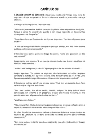 123
CAPÍTULO 38
A GRANDE CÂMARA DO CONSELHO estava vazia, exceto pelo Príncipe e seu chefe de
segurança. Gregor se aproximou do trono e fez uma reverência, mantendo a cabeça
abaixada.
O Príncipe bufou impaciente. "Fora com isso."
“Sinto muito, meu senhor. Notícias da morte do policial foram amplamente divulgadas.
Porque o corpo foi encontrado quando o sol estava nascendo, as testemunhas
conseguiram tirar fotografias.”
“Estou bem ciente do fracasso dos serviços de segurança. Você tem algo novo para
relatar?”
“A rede de inteligência humana foi capaz de proteger o corpo, mas não antes de uma
autópsia preliminar ser conduzida."
O Príncipe bateu com o punho no braço da cadeira. "Como eles poderiam ser tão
descuidados?"
Gregor sentiu pelo pescoço. "É um caso de alto relevância, meu Senhor. A autópsia foi
realizada imediatamente."
“Você é chefe de segurança. Você fez algum progresso em encontrar o assassino?”
Gregor pigarreou. “Os serviços de segurança têm falado com os irmãos. Ninguém
admite tê-lo matado, mas o policial foi visto perto do Teatro antes de sua morte. Uma
figura encapuzada foi pego vídeo cassete. Ele parece ter sequestrado o policial.”
O Príncipe se inclinou para frente em seu trono. “Você tem um suspeito. Bom. Tem
certeza de que a figura é masculino?"
"Sim, meu senhor. Por várias razões, usamos imagens de Lady Aoibhe como
comparação. Em tamanho e em proporção, a figura era do sexo masculino. Se me
permite especular, a figura me faz lembrar de Ibarra.”
“Você falou com Aoibhe?”
“Não, meu senhor. Muitas testemunhas podem atestar sua presença no Teatro antes e
depois do sequestro. Desde então, não conseguimos localizá-la.”
Os olhos do príncipe pousaram na cadeira vazia em que Aoibhe se sentou durante as
reuniões do Consilium. "E se Ibarra ainda está na cidade, ele deve ser encontrado
rapidamente.”
"Sim, meu senhor. Eu tenho caçado pessoalmente, mas ele é indescritível.” Gregor
arrastou os pés.
 