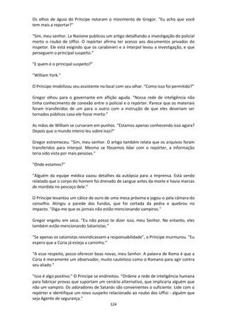 124
Os olhos de águia do Príncipe notaram o movimento de Gregor. "Eu acho que você
tem mais a reportar?"
"Sim, meu senhor. La Nazione publicou um artigo detalhando a investigação do policial
morto o roubo de Uffizi. O repórter afirma ter acesso aos documentos privados do
inspetor. Ele está exigindo que os carabinieri e a Interpol levou a investigação, e que
perseguem o principal suspeito.”
"E quem é o principal suspeito?"
"William York."
O Príncipe imobilizou seu assistente no local com seu olhar. “Como isso foi permitido?”
Gregor olhou para o governante em aflição aguda. “Nossa rede de inteligência não
tinha conhecimento de conexão entre o policial e o repórter. Parece que os materiais
foram transferidos de um para o outro com a instrução de que eles deveriam ser
tornados públicos caso ele fosse morto.”
As mãos de William se curvaram em punhos. “Estamos apenas conhecendo isso agora?
Depois que o mundo inteiro leu sobre isso?"
Gregor estremeceu. "Sim, meu senhor. O artigo também relata que os arquivos foram
transferidos para Interpol. Mesmo se fôssemos lidar com o repórter, a informação
teria sido vista por mais pessoas."
"Onde estamos?"
“Alguém da equipe médica vazou detalhes da autópsia para a imprensa. Está sendo
relatado que o corpo do homem foi drenado de sangue antes da morte e havia marcas
de mordida no pescoço dele.”
O Príncipe levantou um cálice de ouro de uma mesa próxima e jogou-o pela câmara do
conselho. Atingiu a parede dos fundos, que foi cortada da pedra e quebrou no
impacto. "Diga-me que os jornais não estão mencionando vampiros."
Gregor engoliu em seco. “Eu não posso te dizer isso, meu Senhor. No entanto, eles
também estão mencionando Satanistas.”
"Se apenas os satanistas reivindicassem a responsabilidade", o Príncipe murmurou. "Eu
espero que a Cúria já esteja a caminho.”
“A esse respeito, posso oferecer boas novas, meu Senhor. A palavra de Roma é que a
Cúria é meramente um observador, muito cauteloso como o Romano para agir contra
seu aliado.”
"Isso é algo positivo." O Príncipe se endireitou. “Ordene a rede de inteligência humana
para fabricar provas que suportam um cenário alternativo, que implicaria alguém que
não um vampiro. Os adoradores de Satanás são convenientes o suficiente. Lide com o
repórter e identifique um novo suspeito relacionado ao roubo dos Uffizi - alguém que
seja Agente de segurança."
 