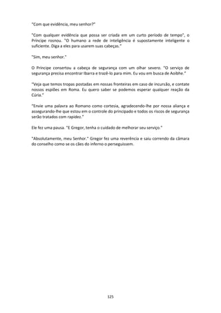 125
“Com que evidência, meu senhor?”
"Com qualquer evidência que possa ser criada em um curto período de tempo", o
Príncipe rosnou. "O humano a rede de inteligência é supostamente inteligente o
suficiente. Diga a eles para usarem suas cabeças.”
"Sim, meu senhor."
O Príncipe consertou a cabeça de segurança com um olhar severo. “O serviço de
segurança precisa encontrar Ibarra e trazê-lo para mim. Eu vou em busca de Aoibhe.”
“Veja que temos tropas postadas em nossas fronteiras em caso de incursão, e contate
nossos espiões em Roma. Eu quero saber se podemos esperar qualquer reação da
Cúria.”
“Envie uma palavra ao Romano como cortesia, agradecendo-lhe por nossa aliança e
assegurando-lhe que estou em o controle do principado e todos os riscos de segurança
serão tratados com rapidez.”
Ele fez uma pausa. "E Gregor, tenha o cuidado de melhorar seu serviço.”
"Absolutamente, meu Senhor." Gregor fez uma reverência e saiu correndo da câmara
do conselho como se os cães do inferno o perseguissem.
 