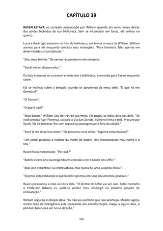 126
CAPÍTULO 39
RAVEN ESTAVA no corredor procurando por William quando ela ouviu vozes detrás
das portas fechadas de sua biblioteca. Sem se incomodar em bater, ela entrou no
quarto.
Lucia e Ambrogio estavam no final da biblioteca, em frente à mesa de William. William
acenou para ela enquanto concluía suas instruções. “Para Genebra. Mas apenas em
determinadas circunstâncias."
"Sim, meu Senhor." Os servos responderam em uníssono.
"Vocês estam dispensados."
Os dois humanos se curvaram e deixaram a biblioteca, acenando para Raven enquanto
saíam.
Ela se inclinou sobre a bengala quando se aproximou da mesa dele. "O que há em
Genebra?"
"O Trivium".
"O que é isso?"
"Meu banco." William saiu de trás de sua mesa. Ele pegou as mãos dela nas dele. “Se
você precisa fugir Florença, vá para a Via San Zanobi, número trinta e três. Procure por
Sarah. Ela irá fornecer-lhe com segurança passagem para fora da cidade.”
"Você já me disse isso antes." Ela procurou seus olhos. "Alguma coisa mudou?"
“Um jornal publicou a história da morte de Batelli. Eles mencionaram meu nome e o
seu.”
Raven ficou horrorizado. "Por quê?"
"Batelli estava nos investigando em conexão com o roubo dos Uffizi."
“Mas isso é mentira! Fui entrevistada, mas nunca fui uma suspeita oficial ”.
“O jornal está relatando o que Batelli registrou em seus documentos pessoais.”
Raven pressionou a mão na testa dela. “O diretor do Uffizi vai ver isso. Então também
o Professor Urbano eu poderia perder meu emprego no próximo projeto de
restauração.”
William segurou os braços dela. “Eu não vou permitir que isso aconteça. Mesmo agora,
minha rede de inteligência está colocando em desinformação. Daqui a alguns dias, o
pêndulo balançará em nossa direção.”
 