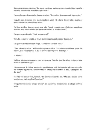 127
Raven se encostou na mesa. “Eu quero continuar a viver no meu mundo. Meu trabalho
no Uffizi é realmente importante para mim."
Ele envolveu a mão em volta do pescoço dela. "Entendido. Apenas me dê alguns dias.”
“Alguém está tentando tirar o principado de você. Há a Cúria de um lado e qualquer
outro vampiro intrometido no outro.”
Ele tirou a mão e deu um passo para trás. “Isso é verdade, mas nós temos o apoio do
Romano. Nós temos aliados em Veneza e Umbria. A maré vai virar.”
Ela agarrou a mão dele. "Você tem certeza?"
"Sim. Se eu estiver errado, já fiz um caminho para você escapar da cidade.”
Ela agarrou a mão dele com força. "Eu não vou sair sem você."
"Você não vai precisar." William olhou para as mãos. “Eu tenho uma ideia de quem é o
traidor, e eu vou encontrá-lo. Eu só preciso de um pouco de tempo.”
"E a Cúria?"
“A Cúria não quer uma guerra com os romanos. Eles vão fazer barulhos, tenho certeza,
mas irão demorar a Agir.”
“Devo mostrar à Cúria e ao mundo que Florença está firmemente sob meu controle.
Vai demorar alguns dias.” Ele levantou os olhos para encontrar os dela. "Você pode me
dar isso?"
"Eu não vou deixar você, William." Ela se inclinou contra ele. “Mas se a cidade cair e
precisarmos fugir, você vai fazer isso?”
"Pergunte-me quando chegar a hora", ele sussurrou, pressionando a cabeça contra o
peito.
 