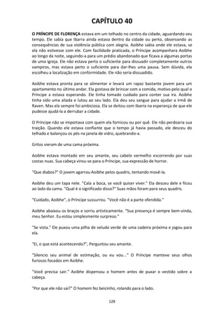 128
CAPÍTULO 40
O PRÍNCIPE DE FLORENÇA estava em um telhado no centro da cidade, aguardando seu
tempo. Ele sabia que Ibarra ainda estava dentro da cidade ou perto, observando as
consequências de sua violência pública com alegria. Aoibhe sabia onde ele estava, se
ela não estivesse com ele. Com facilidade praticada, o Príncipe acompanhara Aoibhe
ao longo da noite, seguindo-a para um prédio abandonado que ficava a algumas portas
de uma igreja. Ele não estava perto o suficiente para dissuadir completamente outros
vampiros, mas estava perto o suficiente para dar-lhes uma pausa. Sem dúvida, ela
escolheu a localização em conformidade. Ele não seria dissuadido.
Aoibhe estava pronta para se alimentar e levará um rapaz bastante jovem para um
apartamento no último andar. Ela gostava de brincar com a comida, motivo pelo qual o
Príncipe a estava esperando. Ele tinha tomado cuidado para conter sua ira. Aoibhe
tinha sido uma aliada e lutou ao seu lado. Ela deu seu sangue para ajudar a irmã de
Raven. Mas ela sempre foi ambiciosa. Ela se deitou com Ibarra na esperança de que ele
pudesse ajudá-la a derrubar a cidade.
O Príncipe não se importava com quem ela fornicou ou por quê. Ele não perdoaria sua
traição. Quando ele estava confiante que o tempo já havia passado, ele desceu do
telhado e balançou os pés na janela de vidro, quebrando-a.
Gritos vieram de uma cama próxima.
Aoibhe estava montado em seu amante, seu cabelo vermelho escorrendo por suas
costas nuas. Sua cabeça virou-se para o Príncipe, sua expressão de horror.
"Que diabos?" O jovem agarrou Aoibhe pelos quadris, tentando movê-la.
Aoibhe deu um tapa nele. "Cala a boca, se você quiser viver." Ela desceu dele e ficou
ao lado da cama. "Qual é o significado disso?" Suas mãos foram para seus quadris.
"Cuidado, Aoibhe", o Príncipe sussurrou. "Você não é a parte ofendida."
Aoibhe abaixou os braços e sorriu artisticamente. “Sua presença é sempre bem-vinda,
meu Senhor. Eu estou simplesmente surpreso.”
"Se vista." Ele puxou uma pilha de veludo verde de uma cadeira próxima e jogou para
ela.
"Ei, o que está acontecendo?", Perguntou seu amante.
"Silencio seu animal de estimação, ou eu vou..." O Príncipe manteve seus olhos
furiosos focados em Aoibhe.
"Você precisa sair." Aoibhe dispensou o homem antes de puxar o vestido sobre a
cabeça.
"Por que ele não sai?" O homem fez beicinho, rolando para o lado.
 