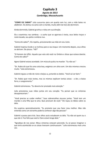 12
Capítulo 3
Agosto de 2013
Cambridge, Massachusetts
"COMO ELE SABIA?" Julia sussurrou para um quarto sem luz, com a mão baixa no
abdômen. Ela deitou na cama com o marido, muito além da hora de dormirem.
Ainda dormindo, Gabriel grunhiu e rolou em sua direção.
Ela o examinou nas sombras - o cacho que se agarrava à testa, seus belos traços e
rosto tocado, seu peito e ombros nus.
"Como ele sabia?", Ela repetiu, pressionando sua mão em seu rosto.
Gabriel inspirou fundo e se inclinou para o seu toque. Um momento depois, seus olhos
se abriram. Ele piscou. "Hã?"
"O homem do Uffizi. Aquele que veio até você na Úmbria e disse que estava doente.
Como ele sabia?"
Agora Gabriel estava acordado. Um músculo pulou no maxilar. "Eu não sei."
"Dr. Rubio diz que foi uma coisa boa, exigimos um ultra-som. Um dos miomas cresceu
muito. "Julia estremeceu.
Gabriel ergueu a mão do rosto e beijou-a, juntando os dedos. "Você vai ser bem."
"Dr. Rubio quer mais testes, mas os miomas explicam tantas coisas - a dor, o baixo
ferro, o sangramento.”
Gabriel estremeceu. "Eu deveria ter prestado mais atenção.”
Julia pressionou suas mãos juntas em seu coração. "Eu pensei que os sintomas
desapareceriam.”
"Você precisa se cuidar melhor." Suas sobrancelhas escuras juntas. "Você tem um
marido e uma filha que te ama. Que precisam de você.” Ele roçou os lábios sobre os
dela.
Ela suspirou apreciativamente. "Eu prometo que vou fazer meu melhor. Mas não
entendo como um estranho poderia conhecer algo tão pessoal.”
Gabriel a puxou para trás. Seus olhos azuis estudavam os dela. "Eu não sei quem ou o
que ele é. Fico feliz que você e Clare estam longe dele.”
"Agradeço de nos avisar. Meus sintomas estavam piorando. Eu só posso imaginar o
que teria acontecido se as coisas tivessem continuassem." Julia estremeceu mais uma
vez.
 