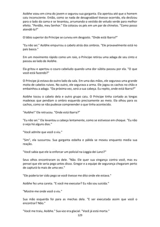 129
Aoibhe voou em cima do jovem e segurou sua garganta. Ela apertou até que o homem
caiu inconsciente. Então, como se nada de desagradável tivesse ocorrido, ela deslizou
para o lado da cama e se levantou, arrumando-a vestido de veludo verde para melhor
efeito. "Perdão, meu Senhor." Ela colocou os pés em um par de chinelos. "Como posso
atendê-lo?"
O lábio superior do Príncipe se curvou em desgosto. “Onde está Ibarra?”
"Eu não sei." Aoibhe empurrou o cabelo atrás dos ombros. "Ele provavelmente está no
país basco."
Em um movimento rápido como um raio, o Príncipe retirou uma adaga de seu cinto e
passou ao lado de Aoibhe.
Ela gritou e apertou o couro cabeludo quando uma dor súbita passou por ela. "O que
você está fazendo?"
O Príncipe já estava do outro lado da sala. Em uma das mãos, ele segurava uma grande
moita de cabelos ruivos. No outro, ele segurava a arma. Ele jogou os cachos no chão e
embainhou a adaga. “Da próxima vez, será a sua cabeça. Eu repito, onde está Ibarra?”
Aoibhe tocou o cabelo dela e outro grupo caiu. O Príncipe tinha cortado as longas
madeixas que pendiam o ombro esquerdo precisamente ao meio. Ela olhou para os
cachos, como se não pudesse compreender o que tinha acontecido.
"Aoibhe!" Ele retrucou. “Onde está Ibarra?”
"Eu não sei." Ela levantou a cabeça lentamente, como se estivesse em choque. "Eu não
o vejo há alguns dias."
"Você admite que você o viu."
"Sim", ela sussurrou. Sua garganta esbelta e pálida se moveu enquanto media sua
reação.
"Você sabia que ele ia enforcar um policial na Loggia dei Lanzi?"
Seus olhos encontraram os dele. "Não. Ele quer sua vingança contra você, mas eu
pensei que ele seria pego antes disso. Gregor e a equipe de segurança chegaram perto
de capturá-lo mais de uma vez.”
"Ele poderia ter sido pego se você tivesse me dito onde ele estava."
Aoibhe fez uma careta. “E você me executar? Eu não sou suicida.”
"Mostre-me onde você o viu."
Sua mão esquerda foi para as mechas dela. “E ser executada assim que você o
encontrar? Não."
"Você me traiu, Aoibhe." Sua voz era glacial. "Você já está morta."
 
