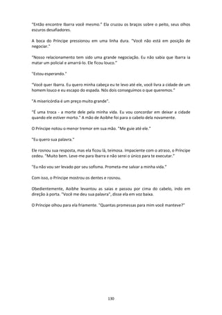 130
“Então encontre Ibarra você mesmo.” Ela cruzou os braços sobre o peito, seus olhos
escuros desafiadores.
A boca do Príncipe pressionou em uma linha dura. "Você não está em posição de
negociar."
“Nosso relacionamento tem sido uma grande negociação. Eu não sabia que Ibarra ia
matar um policial e amarrá-lo. Ele ficou louco.”
"Estou esperando."
“Você quer Ibarra. Eu quero minha cabeça eu te levo até ele, você livra a cidade de um
homem louco e eu escapo do espada. Nós dois conseguimos o que queremos.”
"A misericórdia é um preço muito grande".
“É uma troca - a morte dele pela minha vida. Eu vou concordar em deixar a cidade
quando ele estiver morto." A mão de Aoibhe foi para o cabelo dela novamente.
O Príncipe notou o menor tremor em sua mão. "Me guie até ele."
"Eu quero sua palavra."
Ele rosnou sua resposta, mas ela ficou lá, teimosa. Impaciente com o atraso, o Príncipe
cedeu. "Muito bem. Leve-me para Ibarra e não serei o único para te executar.”
"Eu não vou ser levado por seu sofisma. Prometa-me salvar a minha vida.”
Com isso, o Príncipe mostrou os dentes e rosnou.
Obedientemente, Aoibhe levantou as saias e passou por cima do cabelo, indo em
direção à porta. "Você me deu sua palavra", disse ela em voz baixa.
O Príncipe olhou para ela friamente. "Quantas promessas para mim você manteve?"
 