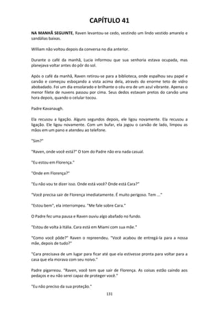 131
CAPÍTULO 41
NA MANHÃ SEGUINTE, Raven levantou-se cedo, vestindo um lindo vestido amarelo e
sandálias baixas.
William não voltou depois da conversa no dia anterior.
Durante o café da manhã, Lucia informou que sua senhoria estava ocupada, mas
planejava voltar antes do pôr do sol.
Após o café da manhã, Raven retirou-se para a biblioteca, onde espalhou seu papel e
carvão e começou esboçando a vista acima dela, através do enorme teto de vidro
abobadado. Foi um dia ensolarado e brilhante o céu era de um azul vibrante. Apenas o
menor filete de nuvens passou por cima. Seus dedos estavam pretos do carvão uma
hora depois, quando o celular tocou.
Padre Kavanaugh.
Ela recusou a ligação. Alguns segundos depois, ele ligou novamente. Ela recusou a
ligação. Ele ligou novamente. Com um bufar, ela jogou o carvão de lado, limpou as
mãos em um pano e atendeu ao telefone.
"Sim?"
"Raven, onde você está?" O tom do Padre não era nada casual.
"Eu estou em Florença."
"Onde em Florença?"
"Eu não vou te dizer isso. Onde está você? Onde está Cara?”
“Você precisa sair de Florença imediatamente. É muito perigoso. Tem ..."
"Estou bem", ela interrompeu. "Me fale sobre Cara."
O Padre fez uma pausa e Raven ouviu algo abafado no fundo.
"Estou de volta à Itália. Cara está em Miami com sua mãe.”
“Como você pôde?” Raven o repreendeu. "Você acabou de entregá-la para a nossa
mãe, depois de tudo?"
"Cara precisava de um lugar para ficar até que ela estivesse pronta para voltar para a
casa que ela morava com seu noivo."
Padre pigarreou. “Raven, você tem que sair de Florença. As coisas estão caindo aos
pedaços e eu não serei capaz de proteger você.”
"Eu não preciso da sua proteção."
 
