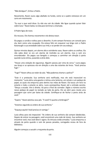 132
"Não desligue!", Gritou o Padre.
Novamente, Raven ouviu algo abafado no fundo, como se o padre estivesse em um
carro em movimento.
“Eu ouvi o que você disse. Eu não vou sair da cidade. Me ligue quando quiser falar
sobre Cara.” Raven bateu na tela para terminar a chamada.
O Padre ligou de novo.
Ela recusou. Ele chamou novamente e ela deixou tocar.
Ela pegou o carvão e voltou para o desenho. A arte sempre forneceu um consolo para
ela, bem como uma ocupação. Ela estava feliz em esquecer sua briga com o Padre
Kavanaugh e sua ansiedade sobre sua irmã, e se perder em seu esboço.
Quinze minutos depois, um alarme alto e estridente soou. Raven cobriu as orelhas. Ela
não sabia dizer se era um alarme de incêndio ou um alarme, mas o som era
ensurdecedor. Ela pegou sua bengala e começou a caminhar em direção à porta
quando Lucia entrou, puxando-a atrás dela.
“Houve uma violação de segurança. Alguém passou por cima da cerca.” Lucia pegou
seu braço e se apressou ela em direção a uma das estantes de livros. "Você precisa
fugir."
"Fugir?" Raven olhou ao redor da sala. "Não podemos chamar a polícia?"
“Este é o protocolo. Sua senhoria será notificada, mas ele está inacessível no
momento.” Lucia abriu uma gaveta e retirou uma lanterna, um celular e um pedaço de
papel, os quais ela empurrou para dentro nas mãos de Raven. Ela tocou um livro na
estante e toda a estante se abriu. Lucia acompanhou Raven até a entrada secreta.
“Desça a escada. Vire à direita. Vá para o final do corredor. Digite o número escrito
nesse pedaço de papel no teclado ao lado da porta. Ele vai abrir para revela uma
passagem que corre por baixo da cidade. Certifique-se de fechar a porta atrás de
você.”
"Espere." Raven plantou seus pés. "E você? E quanto a Ambrogio?”
"Estamos seguindo as ordens de sua senhoria."
"Esqueça aquilo! Você precisa vir comigo.”
Lucia olhou para ela impassível. “As ordens de sua senhoria são sempre obedecidas.
Depois de entrar na passagem, você encontrará uma rede de túneis. Sua senhoria vai
encontrar você, mas você deve ir agora. Os intrusos estão armados.” Lucia empurrou-a
através da porta quando o som de passos pesados, carregados ecoou de fora da
biblioteca.
Alguém começou a sacudir a maçaneta da porta.
 