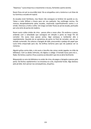 133
“Depressa.” Lucia empurrou-a novamente e recuou, fechando a porta secreta.
Raven ficou em pé na escuridão total. Ela se atrapalhou com a lanterna e um feixe de
luz iluminou a escada em espiral.
As escadas eram familiares, mas Raven não conseguia se lembrar de quando as viu.
Talvez a noite William a levara para ver seu padrasto. Seu estômago revirou. Ela
mancou desajeitadamente pelas escadas, respirando superficialmente contra o ar
úmido. Cheirava a mofo e velho. Um longo corredor ficava ao pé da escada, pontuado
por uma série de portas de madeira.
Raven ouviu ruídos vindos de cima - passos altos e vozes altas. Ela acelerou o passo,
andando com a velocidade que conseguia em direção à porta ao longe fim do
corredor. Ela ouviu mais passos acima. Algo começou a tamborilar alto e
repetidamente. Quando ela se aproximou da porta no final do corredor, ela viu um
teclado numerado. Ela colocou a bengala de lado, procurando o pedaço de papel que
Lucia tinha empurrado para ela. Ela brilhou lanterna para que ela pudesse ver os
números.
Alguém gritou acima dela, e ela ouviu o barulho das coisas sendo jogadas no chão da
biblioteca. Com os dedos trêmulos, ela digitou o código. O teclado tocou para ela e…
Nada. Ela tentou a porta e ficou surpresa ao descobrir que ela se abria facilmente.
Bloqueando os sons da biblioteca no andar de cima, ela pegou a bengala e passou pela
porta. Ela fechou rapidamente e se encostou-se a ela, respirando fundo. Algo deslizou
pelo pé dela. Sem pensar nas consequências, ela gritou.
 