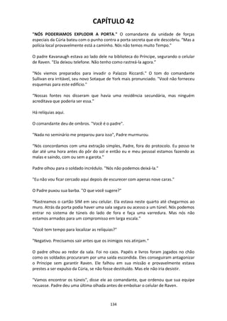 134
CAPÍTULO 42
"NÓS PODERIAMOS EXPLODIR A PORTA." O comandante da unidade de forças
especiais da Cúria bateu com o punho contra a porta secreta que ele descobriu. “Mas a
polícia local provavelmente está a caminho. Nós não temos muito Tempo."
O padre Kavanaugh estava ao lado dele na biblioteca do Príncipe, segurando o celular
de Raven. "Ela deixou telefone. Não tenho como rastreá-la agora.”
"Nós viemos preparados para invadir o Palazzo Riccardi." O tom do comandante
Sullivan era irritável, seu novo Sotaque de York mais pronunciado. "Você não forneceu
esquemas para este edifício."
“Nossas fontes nos disseram que havia uma residência secundária, mas ninguém
acreditava que poderia ser essa.”
Há relíquias aqui.
O comandante deu de ombros. "Você é o padre".
"Nada no seminário me preparou para isso", Padre murmurou.
“Nós concordamos com uma extração simples, Padre, fora do protocolo. Eu posso te
dar até uma hora antes do pôr do sol e então eu e meu pessoal estamos fazendo as
malas e saindo, com ou sem a garota.”
Padre olhou para o soldado incrédulo. "Nós não podemos deixá-la."
"Eu não vou ficar cercado aqui depois de escurecer com apenas nove caras."
O Padre puxou sua barba. "O que você sugere?"
“Rastreamos o cartão SIM em seu celular. Ela estava neste quarto até chegarmos ao
muro. Atrás da porta podia haver uma sala segura ou acesso a um túnel. Nós podemos
entrar no sistema de túneis do lado de fora e faça uma varredura. Mas nós não
estamos armados para um compromisso em larga escala.”
"Você tem tempo para localizar as relíquias?"
"Negativo. Precisamos sair antes que os inimigos nos atinjam.”
O padre olhou ao redor da sala. Foi no caos. Papéis e livros foram jogados no chão
como os soldados procuraram por uma saída escondida. Eles conseguiram antagonizar
o Príncipe sem garantir Raven. Ele falhou em sua missão e provavelmente estava
prestes a ser expulso da Cúria, se não fosse destituído. Mas ele não iria desistir.
"Vamos encontrar os túneis", disse ele ao comandante, que ordenou que sua equipe
recuasse. Padre deu uma última olhada antes de embolsar o celular de Raven.
 
