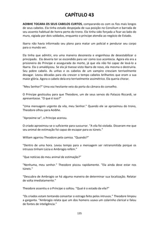 135
CAPÍTULO 43
AOIBHE TOCARA OS SEUS CABELOS CURTOS, comparando-os com os fios mais longos
de seus cabelos. Ela tinha estado despojada de sua posição no Consilium e barrada de
seu assento habitual de honra perto do trono. Ela tinha sido forçada a ficar ao lado do
muro, vigiada por dois soldados, enquanto o príncipe atendia ao negócio de Estado.
Ibarra não havia informado seu plano para matar um policial e pendurar seu corpo
para o mundo ver.
Ela tinha que admitir, era uma maneira desonesta e engenhosa de desestabilizar o
principado. Ela deveria ter se escondido para ver como isso acontecia. Agora ela era a
prisioneira do Príncipe e assegurada da morte, já que ela não foi capaz de levá-lo a
Ibarra. Ela o amaldiçoou. Se ela já tivesse visto Ibarra de novo, ela mesma o destruiria.
Seu pobre cabelo. As unhas e os cabelos de um vampiro cresciam terrivelmente
devagar. Levou décadas para ela crescer o tempo cabelos brilhantes que eram a sua
maior glória. Agora o cabelo dela era terrivelmente assimétrico. Ela queria chorar.
"Meu Senhor?" Uma voz hesitante veio da porta da câmara do conselho.
O Príncipe gesticulou para que Theodore, um de seus servos do Palazzo Riccardi, se
apresentasse. "O que é isso?"
"Uma mensagem urgente da vila, meu Senhor." Quando ele se aproximou do trono,
Theodore olhou para Aoibhe.
"Aproxime-se", o Príncipe acenou.
O criado aproximou-se o suficiente para sussurrar. “A vila foi violada. Disseram-me que
seu animal de estimação foi capaz de escapar para os túneis.”
William agarrou Theodore pela camisa. "Quando?"
"Dentro de uma hora. Levou tempo para a mensagem ser retransmitida porque os
intrusos tinham Lúcia e Ambrogio refém.”
"Que notícias do meu animal de estimação?"
"Nenhuma, meu senhor." Theodore piscou rapidamente. "Ela ainda deve estar nos
túneis."
“Descubra de Ambrogio se há alguma maneira de determinar sua localização. Relatar
de volta imediatamente."
Theodore assentiu e o Príncipe o soltou. "Qual é o estado da vila?"
“Os criados estam tentando consertar o estrago feito pelos intrusos.” Theodore limpou
a garganta. “Ambrogio relata que um dos homens usava um colarinho clerical e falou
de fontes de inteligência.”
 