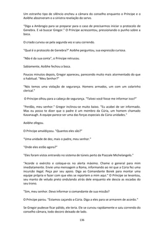 136
Um estranho tipo de silêncio encheu a câmara do conselho enquanto o Príncipe e o
Aoibhe absorveram o a sinistra revelação do servo.
“Diga a Ambrogio para se preparar para o caso de precisarmos iniciar o protocolo de
Genebra. E vá buscar Gregor.” O Príncipe acrescentou, pressionando o punho sobre a
boca.
O criado curvou-se pela segunda vez e saiu correndo.
"Qual é o protocolo de Genebra?" Aoibhe perguntou, sua expressão curiosa.
"Não é da sua conta", o Príncipe retrucou.
Sabiamente, Aoibhe fechou a boca.
Poucos minutos depois, Gregor apareceu, parecendo muito mais atormentado do que
o habitual. "Meu Senhor?"
“Nós temos uma violação de segurança. Homens armados, um com um colarinho
clerical.”
O Príncipe olhou para a cabeça de segurança. “Talvez você fosse me informar isso?”
"Perdão, meu senhor." Gregor inclinou-se muito baixo. “Eu acabei de ser informado.
Mas eu posso te dizer que o padre é um membro da Cúria, um homem chamado
Kavanaugh. A equipe parece ser uma das forças especiais da Cúria unidades."
Aoibhe ofegou.
O Príncipe amaldiçoou. "Quantos eles são?"
“Uma unidade de dez, mais o padre, meu senhor.”
"Onde eles estão agora?"
"Eles foram vistos entrando no sistema de túneis perto da Piazzale Michelangelo."
“Acorde o exército e coloque-os no alerta máximo. Chame o general para mim
imediatamente. Envie uma mensagem a Roma, informando ao rei que a Cúria fez uma
incursão ilegal. Peça por seu apoio. Diga ao Comandante Borek para montar uma
equipe própria e fazer com que eles se reportem a mim aqui." O Príncipe se levantou,
seu manto de veludo preto ondulando atrás dele enquanto ele descia as escadas do
seu trono.
"Sim, meu senhor. Devo informar o comandante de sua missão?
O Príncipe parou. "Estamos caçando a Cúria. Diga a eles para se armarem de acordo.”
Se Gregor pudesse ficar pálido, ele teria. Ele se curvou rapidamente e saiu correndo do
conselho câmara, todo decoro deixado de lado.
 