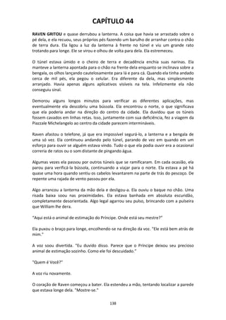 138
CAPÍTULO 44
RAVEN GRITOU e quase derrubou a lanterna. A coisa que havia se arrastado sobre o
pé dela, e ela recuou, seus próprios pés fazendo um barulho de arranhar contra o chão
de terra dura. Ela ligou a luz da lanterna à frente no túnel e viu um grande rato
trotando para longe. Ele se virou e olhou de volta para dela. Ela estremeceu.
O túnel estava úmido e o cheiro de terra e decadência enchia suas narinas. Ela
manteve a lanterna apontada para o chão na frente dela enquanto se inclinava sobre a
bengala, os olhos lançando cautelosamente para lá e para cá. Quando ela tinha andado
cerca de mil pés, ela pegou o celular. Era diferente da dela, mas simplesmente
arranjado. Havia apenas alguns aplicativos visíveis na tela. Infelizmente ela não
conseguiu sinal.
Demorou alguns longos minutos para verificar as diferentes aplicações, mas
eventualmente ela descobriu uma bússola. Ela encontrou o norte, o que significava
que ela poderia andar na direção do centro da cidade. Ela duvidou que os túneis
fossem cavados em linhas retas. Isso, juntamente com sua deficiência, fez a viagem da
Piazzale Michelangelo ao centro da cidade parecem intermináveis.
Raven afastou o telefone, já que era impossível segurá-lo, a lanterna e a bengala de
uma só vez. Ela continuou andando pelo túnel, parando de vez em quando em um
esforço para ouvir se alguém estava vindo. Tudo o que ela podia ouvir era a ocasional
correria de ratos ou o som distante de pingando água.
Algumas vezes ela passou por outros túneis que se ramificaram. Em cada ocasião, ela
parou para verificá-la bússola, continuando a viajar para o norte. Ela estava a pé há
quase uma hora quando sentiu os cabelos levantarem na parte de trás do pescoço. De
repente uma rajada de vento passou por ela.
Algo arrancou a lanterna da mão dela e desligou-a. Ela ouviu o baque no chão. Uma
risada baixa soou nas proximidades. Ela estava banhada em absoluta escuridão,
completamente desorientada. Algo legal agarrou seu pulso, brincando com a pulseira
que William lhe dera.
“Aqui está o animal de estimação do Príncipe. Onde está seu mestre?”
Ela puxou o braço para longe, encolhendo-se na direção da voz. "Ele está bem atrás de
mim."
A voz soou divertida. "Eu duvido disso. Parece que o Príncipe deixou seu precioso
animal de estimação sozinho. Como ele foi descuidado.”
"Quem é Você?"
A voz riu novamente.
O coração de Raven começou a bater. Ela estendeu a mão, tentando localizar a parede
que estava longe dela. "Mostre-se."
 