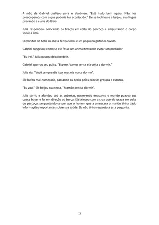 13
A mão de Gabriel deslizou para o abdômen. "Está tudo bem agora. Não nos
preocupemos com o que poderia ter acontecido." Ele se inclinou e a beijou, sua língua
provando a curva do lábio.
Julia respondeu, colocando os braços em volta do pescoço e empurrando o corpo
sobre a dela.
O monitor do bebê na mesa fez barulho, e um pequeno grito foi ouvido.
Gabriel congelou, como se ele fosse um animal tentando evitar um predador.
"Eu irei." Julia passou debaixo dele.
Gabriel agarrou seu pulso. "Espere. Vamos ver se ela volta a dormir."
Julia riu. "Você sempre diz isso, mas ela nunca dorme".
Ele bufou mal-humorado, passando os dedos pelos cabelos grossos e escuros.
"Eu vou." Ele beijou sua testa. "Mamãe precisa dormir".
Julia sorriu e afundou sob as cobertas, observando enquanto o marido puxava sua
cueca boxer e foi em direção ao berço. Ela brincou com a cruz que ela usava em volta
do pescoço, perguntando-se por que o homem que a ameaçara o marido tinha dado
informações importantes sobre sua saúde. Ela não tinha resposta a esta pergunta.
 