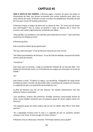 140
CAPÍTULO 45
COM A VISITA DE SEU TENENTE, o Romano jogou o homem de quem ele estava se
alimentando de lado, sem pressa arrumando suas vestes imperiais para cobrir sua
parte inferior do corpo. O homem nu caiu no chão e foi rapidamente removido da sala
do trono por um par de Guardas pretorianos.
O Romano limpou o sangue da boca com as costas da mão. “Eu nunca vou ter prazer
sem interrupção?” Deu as costas ao tenente e subiu os degraus até o trono. Ele
arrumou suas vestes vagarosamente, lambendo seus lábios.
“Peço perdão, sua excelência, mas você deu permissão para eu entrar.” Cato caminhou
vivamente em direção ao trono.
O Romano grunhiu.
Cato se prostrou diante de seu governante.
"Por que você está aqui?" A voz do Romano retomou seu tom normal.
"Há relatos perturbadores de Florença." A voz de Cato foi abafada, enquanto ele falava
contra o piso de mosaico.
"Levante-se."
Cato lutou para se levantar, a toga se prendendo embaixo de um dos pés dele. “Um
policial foi encontrado morto, nu e drenado de seu sangue em uma praça no centro da
cidade.”
"E?"
Cato franziu a testa. “O pânico se seguiu, sua excelência. Fotografias do corpo foram
enviadas ao redor o mundo. Há discussões sobre a existência de vampiros em Florença
e a sugestão de que o um policial foi assassinado por um.”
O olhar do Romano caiu em um dos afrescos. Ele estudou atentamente, mas não
ofereceu nenhum comentário.
"Sua excelência, embora não tenhamos recebido nenhuma comunicação formal da
Cúria, nossos espiões revelaram que um pequeno grupo de vestes negras entrou em
Florença.”
“Um pequeno grupo de vestes negras não vai cair na cidade. Meu filho é mais forte
que isso.”
“Se a população humana está no caos e a sugestão de que os vampiros existem
começa a criar raízes, A cúria vai agir em maior número.”
O Romano virou os olhos para o tenente. “O Príncipe solicitou nossa ajuda?”
 