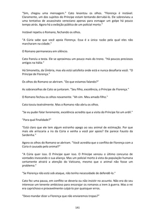 141
“Sim, chegou uma mensagem.” Cato levantou os olhos. “Florença é instável.
Claramente, um dos sujeitos do Príncipe estam tentando derrubá-lo. Ele sobreviveu a
uma tentativa de assassinato veneziano apenas para esmagar um golpe há pouco
tempo atrás. Agora há a exibição pública de um policial morto.”
Instável repetiu o Romano, fechando os olhos.
“A Cúria sabe que você apoia Florença. Essa é a única razão pela qual eles não
marcharam na cidade.”
O Romano permaneceu em silêncio.
Cato franziu a testa. Ele se aproximou um pouco mais do trono. “Há poucos preciosos
antigos na Itália.”
Há Simonetta, da Úmbria, mas ela está satisfeita onde está e nunca desafiaria você. “O
Príncipe de Florença.”
Os olhos do Romano se abriram. "Do que estamos falando?"
As sobrancelhas de Cato se juntaram. "Seu filho, excelência, o Príncipe de Florença."
O Romano fechou os olhos novamente. "Ah sim. Meu amado filho."
Cato tossiu teatralmente. Mas o Romano não abriu os olhos.
"Se eu puder falar livremente, excelência acredito que a visita do Príncipe foi um ardil."
"Para qual finalidade?"
“Está claro que ele tem algum estranho apego ao seu animal de estimação. Por que
mais ele arriscaria a ira da Cúria e venha a você por apoio? Ele parece Fausto da
Sardenha.”
Agora os olhos do Romano se abriram. “Você acredita que o conflito de Florença com a
Cúria é causado pelo animal?"
“A Cúria quer isso. O Príncipe quer isso. O Príncipe venceu o último concurso de
vontades invocando o sua aliança. Mas um policial morto à vista da população humana
certamente atrairá a atenção do Vaticano, mesmo que o animal não fosse um
problema.”
"Se Florença não está sob ataque, não tenho necessidade de defendê-lo."
Cato fez uma pausa, em conflito se deveria ou não insistir no assunto. Não era do seu
interesse um tenente ambicioso para encorajar os romanos a irem à guerra. Mas o rei
era caprichoso e provavelmente culpá-lo por quaisquer erros.
“Devo mandar dizer a Florença que não enviaremos tropas?”
 