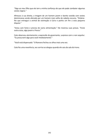 142
"Diga ao meu filho que ele tem a minha confiança de que ele pode combater algumas
vestes negras."
Afrescos à sua direita, a imagem de um homem jovem e bonito vestido com vestes
dominicanas sendo alterado por um homem mais velho de cabelos escuros. “Ordene-
lhe que entregue o animal de estimação à Cúria e ponha um fim a esta pequeno
disputa.”
"Estou com fome e preciso de outra alimentação." Ele mostrou suas presas. “Envie
outra coisa, algo jovem e fresco.”
Cato observou atentamente a expressão do governante, surpreso com o non sequitur.
“Eu procurarei algo para você imediatamente.”
"Você está dispensado." O Romano fechou os olhos mais uma vez.
Cato fez uma reverência, seu sorriso se alargou quando ele saiu da sala do trono.
 