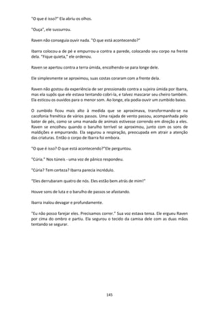 145
"O que é isso?" Ela abriu os olhos.
"Ouça", ele sussurrou.
Raven não conseguia ouvir nada. "O que está acontecendo?"
Ibarra colocou-a de pé e empurrou-a contra a parede, colocando seu corpo na frente
dela. "Fique quieta,” ele ordenou.
Raven se apertou contra a terra úmida, encolhendo-se para longe dele.
Ele simplesmente se aproximou, suas costas coraram com a frente dela.
Raven não gostou da experiência de ser pressionado contra a sujeira úmida por Ibarra,
mas ela supôs que ele estava tentando cobri-la, e talvez mascarar seu cheiro também.
Ela esticou os ouvidos para o menor som. Ao longe, ela podia ouvir um zumbido baixo.
O zumbido ficou mais alto à medida que se aproximava, transformando-se na
cacofonia frenética de vários passos. Uma rajada de vento passou, acompanhada pelo
bater de pés, como se uma manada de animais estivesse correndo em direção a eles.
Raven se encolheu quando o barulho terrível se aproximou, junto com os sons de
maldições e empurrando. Ela segurou a respiração, preocupada em atrair a atenção
das criaturas. Então o corpo de Ibarra foi embora.
"O que é isso? O que está acontecendo?”Ele perguntou.
"Cúria.” Nos túneis - uma voz de pânico respondeu.
"Cúria? Tem certeza? Ibarra parecia incrédulo.
“Eles derrubaram quatro de nós. Eles estão bem atrás de mim!”
Houve sons de luta e o barulho de passos se afastando.
Ibarra inalou devagar e profundamente.
"Eu não posso farejar eles. Precisamos correr.” Sua voz estava tensa. Ele ergueu Raven
por cima do ombro e partiu. Ela segurou o tecido da camisa dele com as duas mãos
tentando se segurar.
 