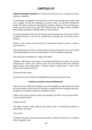 146
CAPÍTULO 47
PADRE KAVANAUGH ESPERAVA na entrada do túnel para que a unidade das forças
especiais o segurasse.
O comandante encarregado havia lhe dado um link de comunicação para poder falar
com a equipe. Ele não era convidado a se juntar a eles. Ele não tinha intenção de
recuar. Ele estava armado com água benta e relíquias e disposto a dar sua vida para a
mulher que ele tratava como uma filha. Mesmo assim, ele seguiu ordens, andando
pela entrada enquanto os soldados tentaram rastrear Raven.
Ele estava esperando cerca de vinte minutos quando ouviu passos. Ele saiu da entrada
e sabiamente ficou na luz do sol, parcialmente escondido por uma árvore que o
obrigava.
Sullivan e seus homens saíram do túnel. O comandante avistou o padre e sinalizou
para ele siga-os.
“Nós encontramos um ninho. Tiramos quatro e os outros recuaram, mas nossa missão
está comprometida. Precisamos evacuar agora.” O tom de Sullivan foi abrupto.
Padre lutou para acompanhá-lo. "Algum sinal dela?"
"Negativo. Não fomos muito longe. O comandante gesticulou para que seus homens
aumentassem o ritmo. Eles correram cerca de uma milha até onde dois subúrbios
negros haviam sido estacionados e subiram motores rugiram para a vida, e eles
gritaram para longe do meio-fio.
O celular do Padre vibrou.
Ele olhou para a tela. O Diretor de Inteligência da Cúria enviara-lhe um texto.
Atualize sua posição e status imediatamente.
Padre não tinha o hábito de amaldiçoar, mas uma maldição ou duas palavras entraram
em sua consciência. (Além disso, ele não tinha o hábito de enviar mensagens de texto.)
Ele ignorou a mensagem e devolveu o telefone ao bolso.
Sullivan, que estava sentado no banco do passageiro da frente, virou-se para olhá-lo.
“Isso é o velho homem?"
O Padre assentiu.
"Em alguns minutos, todos saberão que estamos aqui." O comandante apontou o
queixo para o motorista.
"Pisa fundo."
O telefone do padre vibrou novamente quando os subúrbios formaram um comboio
militar e fugiram a villa.
 