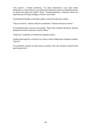 148
"Sim, jesuíta", o diretor patrocinou. "Eu sabia exatamente o que você estava
planejando, e eu dei Sullivan e sua equipe permissão para aceitar sua proposta porque
eu queria eles dentro da cidade.” Pausa. “Providencialmente, o Romano retirou seu
apoio até que o Príncipe entregue a menina. Isso é tudo."
O comandante desligou a chamada e jogou o celular de volta para o padre.
“Faça um retorno”, ordenou Sullivan ao motorista. "Estamos indo para o centro."
O comandante ligou o link de comunicação. “Rover dois, mudança de planos. Estamos
puxando um Uturn e indo para o centro. Sobre."
"Copie isso", respondeu o motorista do segundo veículo.
O padre Kavanaugh fez o sinal da cruz e levou a mão à relíquia que carregava no bolso.
"Guerra?"
O comandante manteve os olhos fixos na estrada. "Eles não mandam o General Vale
para festas de chá."
 