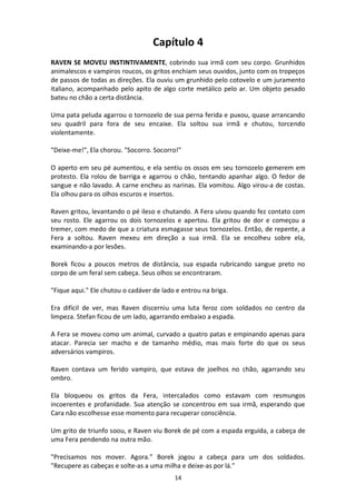 14
Capítulo 4
RAVEN SE MOVEU INSTINTIVAMENTE, cobrindo sua irmã com seu corpo. Grunhidos
animalescos e vampiros roucos, os gritos enchiam seus ouvidos, junto com os tropeços
de passos de todas as direções. Ela ouviu um grunhido pelo cotovelo e um juramento
italiano, acompanhado pelo apito de algo corte metálico pelo ar. Um objeto pesado
bateu no chão a certa distância.
Uma pata peluda agarrou o tornozelo de sua perna ferida e puxou, quase arrancando
seu quadril para fora de seu encaixe. Ela soltou sua irmã e chutou, torcendo
violentamente.
"Deixe-me!", Ela chorou. "Socorro. Socorro!"
O aperto em seu pé aumentou, e ela sentiu os ossos em seu tornozelo gemerem em
protesto. Ela rolou de barriga e agarrou o chão, tentando apanhar algo. O fedor de
sangue e não lavado. A carne encheu as narinas. Ela vomitou. Algo virou-a de costas.
Ela olhou para os olhos escuros e insertos.
Raven gritou, levantando o pé ileso e chutando. A Fera uivou quando fez contato com
seu rosto. Ele agarrou os dois tornozelos e apertou. Ela gritou de dor e começou a
tremer, com medo de que a criatura esmagasse seus tornozelos. Então, de repente, a
Fera a soltou. Raven mexeu em direção a sua irmã. Ela se encolheu sobre ela,
examinando-a por lesões.
Borek ficou a poucos metros de distância, sua espada rubricando sangue preto no
corpo de um feral sem cabeça. Seus olhos se encontraram.
"Fique aqui." Ele chutou o cadáver de lado e entrou na briga.
Era difícil de ver, mas Raven discerniu uma luta feroz com soldados no centro da
limpeza. Stefan ficou de um lado, agarrando embaixo a espada.
A Fera se moveu como um animal, curvado a quatro patas e empinando apenas para
atacar. Parecia ser macho e de tamanho médio, mas mais forte do que os seus
adversários vampiros.
Raven contava um ferido vampiro, que estava de joelhos no chão, agarrando seu
ombro.
Ela bloqueou os gritos da Fera, intercalados como estavam com resmungos
incoerentes e profanidade. Sua atenção se concentrou em sua irmã, esperando que
Cara não escolhesse esse momento para recuperar consciência.
Um grito de triunfo soou, e Raven viu Borek de pé com a espada erguida, a cabeça de
uma Fera pendendo na outra mão.
"Precisamos nos mover. Agora.” Borek jogou a cabeça para um dos soldados.
"Recupere as cabeças e solte-as a uma milha e deixe-as por lá."
 
