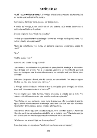 151
CAPÍTULO 49
“VOCÊ TOCOU NO QUE É O MEU”. O Príncipe estava quieto, mas alto o suficiente para
ser ouvido no grande conselho câmara.
Ibarra estava diante do trono, ladeado por dez soldados.
A pedido do Príncipe, Raven sentou-se em uma cadeira à sua direita, observando a
política da realidade se desdobrar.
O basco cuspiu no chão. "Você me executou."
"Parece que você encontrou sua cabeça." O olhar do Príncipe piscou para Aoibhe. “Ou
melhor, alguém achou para você.”
“Ibarra do Euskaldunak, você matou um policial e suspendeu seu corpo na Loggia dei
Lanzi?”
"Sim."
"Aoibhe ajudou você?"
Ibarra fez uma careta. "Eu agi sozinho."
"Você mente. Você cometeu traição contra o principado de Florença, e você violou
nosso tratado com a Cúria. Para o seu castigo, você deve ser mantido até que você
possa ser entregue a eles. Ao contrário meu caro, sua execução será, sem dúvida, bem-
sucedida.”
Ibarra deu um passo à frente, mas foi contido por um soldado. “Me execute agora.
Morte a sua mão pelo menos seria honroso.”
O Príncipe parecia incrédulo. “Depois de trair o principado que o protegeu por tantos
anos, você implora por uma morte honrosa?”
“Eu não imploro por nada. Fui leal.” Ibarra empurrou o soldado para o lado. “Foi
Lorenzo e Niccolò quem traíram você e me fez um bode expiatório.”
“Você falhou em suas obrigações como chefe de segurança e foi executado de acordo.
Agora, porque Aoibhe devolveu sua cabeça, devo fazer com que você seja executado
novamente.” O Príncipe deu grande ênfase à última palavra.
“Você trouxe a Cúria aqui com seu ato anárquico. Você suportará sua ira. E Aoibhe de
Hibernia, que traiu o principado em ajudá-lo, vai se juntar a você.” O príncipe acenou
para os soldados em meio aos protestos barulhentos e vocais de Aoibhe.
“Nós fizemos um acordo! Você me deu sua palavra!”
A voz do príncipe era trovejante. "Você me traiu aliando-se a um traidor."
 