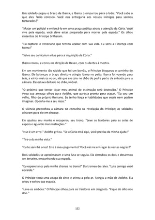 152
Um soldado pegou o braço de Ibarra, e Ibarra o empurrou para o lado. “Você sabe o
que eles farão conosco. Você nos entregaria aos nossos inimigos para sermos
torturados?”
“Matar um policial e enforcá-lo em uma praça pública atraiu a atenção da Cúria. Você
vive pela espada, você deve estar preparado para morrer pela espada.” Os olhos
cinzentos do Príncipe brilharam.
“Eu capturei o veneziano que tentou acabar com sua vida. Eu servi a Florença com
honra!”
"Salve seu curriculum vitae para a inquisição da Cúria."
Ibarra rosnou e correu na direção de Raven, com os dentes à mostra.
Em um movimento tão rápido que foi um borrão, o Príncipe bloqueou o caminho de
Ibarra. Ele balançou o braço direito e atingiu Ibarra no peito. Ibarra foi voando para
trás, a vários metros no ar, até que ele caiu no chão de pedra perto da entrada para a
câmara. Ele estava deitado no chão, imóvel.
"O próximo que tentar tocar meu animal de estimação será destruído." O Príncipe
virou sua ameaça olhou para Aoibhe, que parecia pronta para atacar. “Eu sou um
velho, filho do próprio Romano. Eu tenho força e habilidades que vocês nem podem
imaginar. Oponha-me a seu risco.”
O silêncio preencheu a câmara do conselho na revelação do Príncipe; os soldados
olharam para ele em choque.
Ele ajustou seu manto e recuperou seu trono. “Leve os traidores para as celas de
espera e aguarde mais instruções.”
"Isso é um erro!" Aoibhe gritou. “Se a Cúria está aqui, você precisa da minha ajuda!”
"Tire-a da minha vista."
"Eu te servi há anos! Este é meu pagamento? Você vai me entregar às vestes negras?”
Dois soldados se aproximaram e uma luta se seguiu. Ela derrubou os dois e desarmou
um terceiro, empunhando sua espada.
"Eu esperei anos pela minha chance no trono!" Ela tremeu de raiva. "Lute comigo você
covarde."
O Príncipe tirou uma adaga do cinto e atirou-a pelo ar. Atingiu a mão de Aoibhe. Ela
uivou e soltou sua espada.
"Leve-os embora." O Príncipe olhou para os traidores em desgosto. "Fique de olho nos
dois."
 