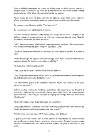 153
Quatro soldados prenderam os braços de Aoibhe para os lados, mesmo quando o
sangue negro se acumulou ao redor do punhal saindo da mão dela. Outro soldado
ajudou o basco a ficar de pé e levou-o, mancando, até a porta.
Raven torceu as mãos no colo, visivelmente abalada. Seus olhos verdes estavam
aflitos, observando os soldados recuando antes de descansar no rosto do príncipe.
Ele colocou a mão fria sobre a dela. "Você está bem?"
Ela conseguiu dar um rápido aceno de cabeça.
"Eu sinto muito que demorei tanto tempo para chegar ao seu lado." A expressão de
William estava em branco, como se ele estivesse escondendo alguma coisa. “Quando
você estava nos túneis, ele tocou em você?”
"Não", Raven resmungou. Ela limpou a garganta antes de continuar. “Ele me ameaçou,
mas fomos interrompidos pelos vampiros fugindo da Cúria.”
“Você não deveria ter sido colocada em risco. Eu nunca esperei que eles atacassem a
vila.”
“Padre Kavanaugh me ligou no meu celular logo antes de os invasores entrarem em
sua propriedade. Ele deve ter rastreado o cartão SIM.”
"O dispositivo está com você agora?"
"Não. Lucia me deu outro.” Ela retirou o telefone do bolso.
“Se o seu padre estivesse por trás da incursão, provavelmente era um pequeno grupo
de soldados com a intenção de libertar você.”
"Ele não entende que eu já fui libertada", observou Raven. "Ele se recusa a me ouvir
para o que eu quero.”
William apertou a mão dela. “Embora a experiência não seja uma que eu desejaria, é
um cenário preferível para uma invasão. Desde que o padre falhou, ele e seus homens
provavelmente se retirarão, eu vou fazer arranjos para entregar Aoibhe e Ibarra mais
oficialmente.”
Raven estremeceu, longe de ser consolado por sua análise.
Um guarda entrou na câmara do conselho e caminhou pelo corredor. “Um membro da
equipe de segurança solicita uma audiência, meu senhor.”
“Mostre-me a ele ou ela agora.” O Príncipe soltou a mão de Raven.
O guarda curvou-se e voltou para a porta, abrindo-a e escoltando um jovem vampiro
para o câmara. As duas figuras marcharam pelo corredor. O jovem vampiro estava
vestido casualmente com uma camisa branca e jeans. Ele parecia não mais do que
vinte.
 