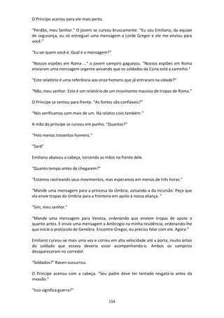 154
O Príncipe acenou para ele mais perto.
"Perdão, meu Senhor." O jovem se curvou bruscamente. “Eu sou Emiliano, da equipe
de segurança, eu só entreguei uma mensagem a Lorde Gregor e ele me enviou para
você.”
"Eu sei quem você é. Qual é a mensagem?”
"Nossos espiões em Roma ..." o jovem vampiro gaguejou. “Nossos espiões em Roma
enviaram uma mensagem urgente avisando que os soldados da Cúria está a caminho.”
"Este relatório é uma referência aos onze homens que já entraram na cidade?"
“Não, meu senhor. Este é um relatório de um movimento massivo de tropas de Roma.”
O Príncipe se sentou para frente. “As fontes são confiáveis?”
“Nós verificamos com mais de um. Há relatos civis também.”
A mão do príncipe se curvou em punho. "Quantos?"
"Pelo menos trezentos homens."
"Sard"
Emiliano abaixou a cabeça, torcendo as mãos na frente dele.
"Quanto tempo antes de chegarem?"
"Estamos rastreando seus movimentos, mas esperamos em menos de três horas."
“Mande uma mensagem para a princesa da Úmbria, avisando-a da incursão. Peça que
ela envie tropas da Úmbria para a fronteira em apoio à nossa aliança. ”
"Sim, meu senhor."
“Mande uma mensagem para Veneza, ordenando que enviem tropas de apoio o
quanto antes. E envie uma mensagem a Ambrogio na minha residência, ordenando-lhe
que inicie o protocolo de Genebra. Encontre Gregor, eu preciso falar com ele. Agora."
Emiliano curvou-se mais uma vez e correu em alta velocidade até a porta, muito antes
do soldado que estava deveria estar acompanhando-o. Ambos os vampiros
desapareceram no corredor.
"Soldados?" Raven sussurrou.
O Príncipe acenou com a cabeça. "Seu padre deve ter tentado resgatá-la antes da
invasão."
"Isso significa guerra?"
 