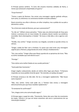 155
O Príncipe parecia sombrio. “A Cúria não enviaria trezentos soldados de Roma, a
menos que estivessem empenhados em guerra.”
"O que faremos?"
“Temos o apoio do Romano. Vou enviar uma mensagem urgente pedindo reforços.
Com sorte, os umbrianos e os venezianos também enviarão soldados.”
Raven encontrou seu olhar e ofereceu um olhar simpático, mas a palidez de sua pele a
desmentia a calma.
“Se a Cúria tem medo do Romano, por que o provocariam?”
"Eu não sei." William estava pensativo. “Talvez seja uma demonstração de força para
motivar a assinatura de um novo tratado. Os vampiros devem manter sua existência
escondida. Ibarra desrespeitou o tratado.” Ele tocou a mão dela, e ela o agarrou com
força.
“Perdão, meu senhor.” Gregor anunciou sua chegada, curvando-se quando entrou na
câmara.
“Gregor, acabei de falar com o Emiliano. Eu quero que você envie uma mensagem
urgente para o Romano, perguntando ele enviar reforços imediatamente.”
"Sim, meu senhor." Gregor olhou para Raven quando ele se aproximou do trono. “Mas
eu tenho novidades que você deveria ouvir."
"Prossiga."
"Esta notícia seria melhor falada em seu ouvido particular."
"Você pode falar livremente."
Gregor engoliu ruidosamente, dando um último olhar fugaz para Raven. “O Romano
respondeu ao nosso pedido inicial de apoio.” Ele estendeu um pedaço de papel.”
O Príncipe arrancou-o da mão dele. Ele leu a mensagem rapidamente. "Não houve
outra resposta?"
“Não, meu senhor. Como você pode ver, o Tenente Cato enviou a mensagem
eletronicamente para que fosse recebido rapidamente.”
“O remetente foi confirmado?”
"Sim, chegou como uma comunicação segura."
O Príncipe jogou o papel de volta. “Claramente, Roma não ouviu falar do movimento
de tropas. Informe o rei que em breve estaremos sob cerco e precisaremos de sua
intervenção imediata.”
 